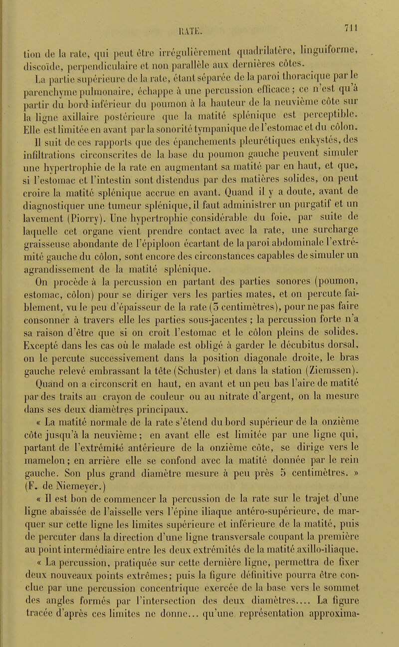 rati;. lion dt; la rate, <[iii peut etre irregulieroment quadrilaterc, linguifoime, discoide, pcrpcndiculaire et non parallele aux dernieres coles. La partic superieurc do la rate, etantseparee de la paroi thorapiquc pai le parenchyma pulmonaire, echappc ii une percussion elficacc; cc n est qn a partir du Lord inferieur du poumon a la hauteur do la ncuvieme cote sur la ligne axillaire posterieurc quo la matite splenique est perceptible. Elle est limitec en avant par la sonorite tympanique de l’estomac et du colon. 11 suit de ces rapports que des epanchements pleuretiques enkystes, dcs infiltrations circonscrites de la base du poumon gauche peuvent simuler une hypertrophie de la rate cn augmentant sa matite par cn baut, et que, si l’estomac et l’intestin sont distendus par des matieres solides, on peut croire la matite splenique accrue cn avant. Quand il y a doute, avant de diagnostiquer une tumeur splenique, il faut administrer un purgatif et un lavement (Piorry). Une hypertrophic considerable du loie, par suite de laquelle cet organe vient prendre contact avec la rate, une surcharge graisseuse abondante de Uepiploon ecartant de la paroi abdominalc l’extre- mite gauche du colon, sont encore des circonstances capables de simuler un agrandissement de la matite splenique. On procede a la percussion en partant des parties sonores (poumon, estoinac, colon) pour se diriger vers les parties mates, et on percute fai- blement, vu le peu d’epaisseur de la rate (5 centimetres), pour ne pas faire consonner a travers elle les parties sous-jaccntes ; la percussion forte n a sa raison d’etre que si on croit l’estomac et le colon pleins de solides. Excepte dans les cas ou le malade est oblige a garder le decubitus dorsal, on le percute successivement dans la position diagonale droit.e, le bras gauche releve embrassant la tete (Schuster) et dans la station (Zicmssen). Quand on a circonscrit en haul,, en avant et un peu has l’aire de matite par des traits au crayon de couleur ou au nitrate d’argent, on la mesurc dans ses deux diametres principaux. « La matite normalc de la rate s’etend du bord superieur de la onzieme cote jusqu’a la neuvieme; en avant elle est limit.ee par une ligne qui, partant de l’extremite anterieure de la onzieme cote, se dirige vers le mamelon; en arriere elle se confond avec la matite donnee par le rein gauche. Son plus grand diametre mesure a peu pres 5 centimetres. » (F. deNiemeyer.) « Il est bon de commencer la percussion de la rate sur le trajet d’une ligne abaissee de l’aisselle vers l’epine iliaque antero-superieure, de mar- quer sur cette ligne les limites superieure et inferieure de la matite, puis de pcrcutcr dans la direction d’unc ligne transversale coupant la premiere au point intermediaire entre les deux extremites de la matite axillo-iliaque. « La percussion, pratiquee sur cette dcrnierc ligne, permettra de fixer deux nouveaux points extremes; puis la figure definitive pourra etre con- clue par une percussion concentrique cxercec de la base vers le sommet des angles formes par 1’intcrscction des deux diametres— La Figure tracec d’apres ces limites nc donne... qu’une representation approxima-