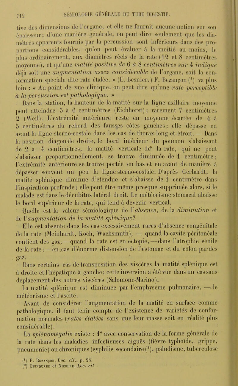 live dcs dimensions de Forganc, cl olio no fournit aucunc notion sur son epaisscur; d’une manierc generale, on pent dire sculcrricnt que les dia- metres apparents fournis par la percussion sont inferienrs dans des pro- portions considerables, qu’on pout evaluer a la moitie an moins, le plus ordinairement, aux diametres reels do la rate (12 et 8 centimetres movenne), et qu’uno nutLit'e positive de 6 a 8 centimetres sur 4 indique deja soil unc augmentation assez considerable de l’organe, soit la con- lbrmation speciale dite rate etalce. » (E. Besnier.) F. Bezanfon (‘) va plus loin : « Au point de vuc clinique, on pent dire qu’une rate perceptible a la percussion est pathologique. » Dans la station, la hauteur de la matite sur la ligne axillairc moyenne pent atteindre 5 a 6 centimetres (Eichhorst); rarement 7 centimetres 2 (Weil). L’cxtremite antericure rcstc cn moyenne ecartec de 4 a 5 centimetres du rcbord dcs fausses cotes gauches; cllo depassc en avant la ligne stcrno-costale dans les cas de thorax long et etroit. — Dans la position diagonale droite, le bord infericur du poumon s’abaissant de 2 a 4 centimetres, la matite vcrticalc dif la rate, qui ne peut s’abaisser proportionnellement, se trouve diminuce de 1 centimetre; Fextremitc antericure sc trouve portec en has et en avant de manierc a depasser souvent un peu la ligne stcrno-costale. D’apres Gerhardt, la matite splenique diminue d’etendue et, s’abaissc de 1 centimetre dans Finspiration profonde; cllepcut ctrc meme presque supprimee alors, si le malade est dans le decubitus lateral droit. Le meteorisme stomacal abaisse le bord supericur de la rate, qui tend a devenir vertical. Quelle est la valeur scmiologique de Vabsence, de la diminution et de Vaugmentation de la matite splenique? Elle est absente dans les cas excessivement rares d’absence congenitale de la rate (Mcinhardt, Koch, Wachsmuth), — quand la cavitc peritonealc contient dcs gaz,— quand la rate est en ectopic, — dans Fatrophie senile de la rate;—en cas d’enormc distension de Festomac et du colon par des gaz- Dans certains cas de transposition dcs visccrcs la matite splenique est a droite et Fhcpatiquc a gauche; cette inversion a etevue dansun cas sans deplacement dcs autres visceres (Salomone-Marino). La matite splenique est diminuce par Fcmphyseme pulmonaire, — le meteorisme et Fascitc. Avant de considerer Faugmentation de la matite en surface comme pathologique, il faut tenir comptc de Fcxistence de varietes de confor- mation normales [rates elalees sans que leur masse soit en realite plus considerable). La splenornegalie cxistc : 1° avee conservation de la forme generale de la rate dans les maladies infectieuses aigues (fievre typhoide, grippe, pneumonic) on chroniqucs (syphilis sccondaire (s), palndisme, tuberculose (*) F. Bkzanqon, Loc. cit., p. 24. (*) Qcinqcaud ct Nicoli.e, Loc. cit