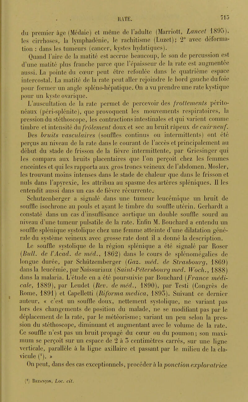 du premier age (Medaic) el, memo dc ladultc (Marriott, Lancet 1895), les cirrhoses, la lymphadenie, le rachitismc (Luzet); 2° avec deforma- tion : dans les tumeurs (cancer, kystes hydatiqnes). Quand l’aire de la malite cst accrue bcaucoup, le son de percussion cst d’une malite plus franchc parce que l’epaisseur de la rate cst augmentee aussi. La pointe du coeur pent, etre rcfoulce dans le quatrieme espacc intercostal. La matite de la rate peutallcr rejoindre le Lord gauche du foie pour former un angle spleno-hepatiquc. On a vu prendre une rate kystique pour un kyste ovarique. L’auscultation de la rate permet de perccvoir dcs frottemenls perito- neaux (peri-splenite), que provoquent les mouvements rcspiratoircs, la pressiondu stethoscope, les contractions intcstinales etqui varient comme timbre et intensite du frolement douxet sec au bruit rapeux decuirneuf. Dcs bruits vasculaires (souffles continus ou intermittents) ont etc pergus au niveau de la rate dans le courant de Faeces et principalement au debut du stade de frisson de la fievre intermittente, par Griesinger qui les compai'a aux bruits placentaires que Lon pergoit chez les femmes enceintes et qui les rapporta aux gros troncs veineux de 1’abdomcn. Mosler, les trouvant moins intenses dans le stade de chaleur que dans le frisson et nuls dans Fapyrexie, les attribua au spasme des arteres spleniques. II les entendit aussi dans un cas de fievre recurrente. Schutzenberger a signale dans une tumeur leucemique un bruit de souffle isochrone au pouls et ayant le timbre du souffle uterin. Gerhardt a constate dans un cas d’insuffisance aortique un double souffle sourd au niveau d’une tumeur pulsatile de la rate. Enfin M. Bouchard a entendu un souffle splenique systolique chez une femme atteinte d’une dilatation gene- rale du systeme veineux avec grosse rate dont il a donne la description. Le souffle systolique dc la region splenique a ete signale par Roser (Bull, de l'Acad, de med., 1862) dans le cours dc splenomegalies de longue durec, par Schiitzemberger (Gaz. med. de Strasbourg, 1869) dans la leucemie, par Naissuriauz (Saint-Petersbourg med. Woch., 1888) dans la malaria. L etude eu a ete poursuivie par Bouchard (France medi- cate, 1889), par Leudet (Rev. de nied., 1890), par Testi (Congres de Rome, 1891) et Capcllctti (Riforma medica, 1895). Suivant cc dernier auteur, « e’est un souffle doux, nettement systolique, ne variant pas lors des changcments de position du malade, no sc modifiant pas par le deplacement de la rate, par le meteorisme; variant un peu scion la pres- sion du stethoscope, diminuant et, augmentant avec le volume de la rate. Ce souffle n’est pas un bruit propage du coeur ou du poumon; sou maxi- mum sc pergoit sur un espacc de 2 a 5 centimetres carres, sur une ligm1 vcrticale, parallele a la ligne axillaire et passant par le milieu dc la ela- vicule (‘). » On pent, dans des cas cxceptionnels, proceder ii la pond ion exploratrice (') Bezaxcon, Loc. cit.