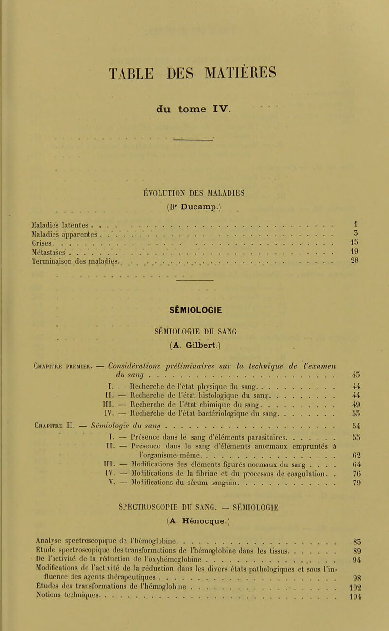 TABLE DES MATJERES du tome IV. EVOLUTION DES MALADIES (Dr Ducamp.) Maladies latentes Maladies apparentes Crises Metastases . .' Terminaison des nialadies. . . ............... • • • • • SfcMIOLOGIE SEMIOLOGIE DU SANG (A. Gilbert.) Ciiapitre premier. — Considerations preliminaires sur la technique de Vexamen du sang I. — Recherche de l’ctat physique du sang II. — Recherche de Petal histologique du sang III. — Recherche de l’etat chimiquc du sang IV. — Recherche de I’ctat bacteriologiquc du sang Chapitre II. — Semiologie du sang T. — Presence dans le sang d’elemcnts parasitaires II- — Presence dans lc sang d’elcmcnts anormaux empruntes a l’organisme mime III. — Modifications des elements figures normaux du sang . . . . IV. — Modifications de la fibrinc et du processus de coagulation. . V. — Modifications du serum sanguin SPECTROSCOPIE DU SANG. — SEMIOLOGIE (A. Henocque.) Analyse spectroscopique de l’hemoglobine Etude spectroscopique des transformations de 1'hemoglobine dans les tissus De l'activite de la reduction de l’oxyhemoglohine Modifications de l’actmte de la reduction dans les divers ctats palhologiqnes et sous l'in- llucnce des agents therapeutiques Eludes des transformations de 1’hemoglobine Notions techniques I 5 15 19 28 45 44 44 49 53 54 55 02 04 70 79 83 89 94 98 102 UH