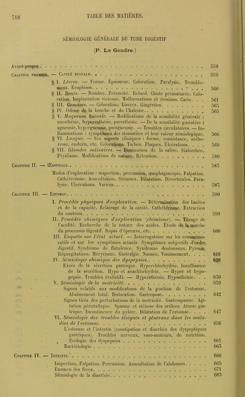 SEMIOLOGIE GEnERALE 1)U TUBE DIGESTIF (P. Le Gendre.) Avant-propos 559 Chapitre pnBjBRft. — Cavite buccale 559 § I. Lbvrcs. — Forme. Epaisscur. Coloration. Paralysic. Tremblc- ment. Eruptions • . . . 560 § 11. Denis. — Nombre. Precocity. Retard. Chute premalurec. Colo- ration. Implantation vicieusc. Malformations ct erosions. Carie. . . 561 § III. Gencivcs. — Coloration. Liscres. Gingivitcs 565 § IV. Odeur tie la bouche et de l’haleine 565 § V. Muqucuse buccnle. — Modifications de la sensibilile generale : aneslhesic, hyperestbesic, paresthesie. — De la sensibilile guslalive : agucusie, hypergueusie, paragucusip. — Troubles circulatoircs. — In- ilammations : symptAmes des stomatiles et leur valeur scmiologique. 560 § VI. Langue. — Ses aspects cliniques : forme, consistance, seche- resse, enduits, etc. Colorations. Taches. Plaques. Ulcerations. . . . 569 § VII. Glandes salivaires. — Diminution de la salivc. Sialorrhee. Ptyalismc. Modifications de nature. Retention 580 Chapitre II. — (Esophage 585 Modes d’cxploralion : inspection, percussion, oesophagoseopic. Palpation. Catheterisme. Auscultation. Stenoses. Dilatation. Diverlicules. Para- lysic. Ulcerations. Varices 585 Chapitre III. — Estomac v 590 I. Proc6d.cs 'physiques diexploration. — Determination des limiles et de la capacite. Eclairage de la cavite. Catheterisme. Extraction du contonu 590 II. Procedes chimiques d'exploration (chimisme). — Titragc de l’acidile. Recherche de la nature des acides. Elude dc la marciic du processus digestif. Rcpas d’epreuve, etc v . . . 600 III. Enqudte suv I'ctal actual. — Intcrrogatoirc sur les commemo- ralifs ct sur les symptomes actucls. Symptomes subjcctifs d’ordre digestif. Syndrome dc flatulence. Syndrome douloureux. Pyrosis. Regurgitations. Merycisme. Gastralgie. Nausee. Vomissement. . . . 616 IV. Scmiologie cliimique des dyspepsies 628 Exces dc la secretion gastrique. Hypcrclilorhydrie. Insuffisancc de la secretion, llypo et anachlorhydrie. — Hyper et hypo- pepsie. Troubles evolutifs.— Ilypersthenie. Hyposlhenie. . . 650 V. Semiologie de la motricite 659 '■'l • Signes rclalifs aux modifications dc la position dc l’estomac. Abaissement total. Dislocation. Gastropose 642 Signes tires des perturbations dc la motricite. Gastrospasme. Agi- tation peristallique. Spasme ct slcnose des orifices. Atonic gas- trique. Inconlincncc du pylore. Dilatation dc l'cstomac. . . . 647 VI. Semiologie des troubles cloignes et generaux dans les mala- dies de I'eslomac 656 L’estomac ct l’inlcslin (constipation ct diarrhee des dyspepliques gastriques). Troubles nerveux, vaso-molcurs, dc nutrition. , Urologie des dyspepsies 661 Bactcriologic 665 Chapitre IV. — Intestis.' : 666 Inspection, Palpation. Percussion. Auscultation dc 1’abdomen 665 Examcn des feces 671 SAmiologie dc la diarrhee 685