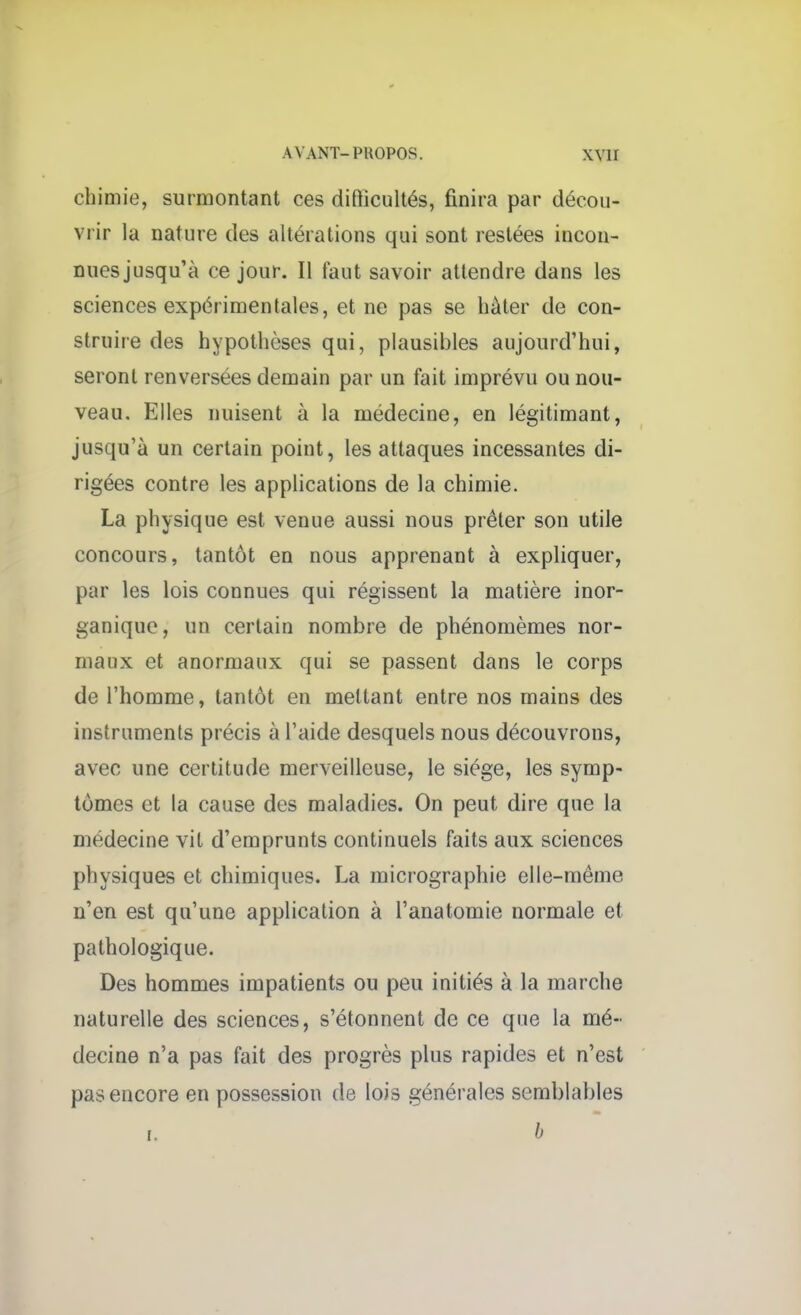 chimie, surmontant ces difiicultés, finira par décou- vrir la nature des altérations qui sont restées incon- nues jusqu'à ce jour. Il faut savoir attendre dans les sciences expérimentales, et ne pas se hâter de con- struire des hypothèses qui, plausibles aujourd'hui, seront renversées demain par un fait imprévu ou nou- veau. Elles nuisent à la médecine, en légitimant, jusqu'à un certain point, les attaques incessantes di- rigées contre les applications de la chimie. La physique est venue aussi nous prêter son utile concours, tantôt en nous apprenant à expliquer, par les lois connues qui régissent la matière inor- ganique, un certain nombre de phénomèmes nor- maux et anormaux qui se passent dans le corps de l'homme, tantôt en mettant entre nos mains des instruments précis à l'aide desquels nous découvrons, avec une certitude merveilleuse, le siège, les symp- tômes et la cause des maladies. On peut dire que la médecine vit d'emprunts continuels faits aux sciences physiques et chimiques. La micrographie elle-même n'en est qu'une application à l'anatomie normale et pathologique. Des hommes impatients ou peu initiés à la marche naturelle des sciences, s'étonnent de ce que la mé- decine n'a pas fait des progrès plus rapides et n'est pas encore en possession de lois générales semblables