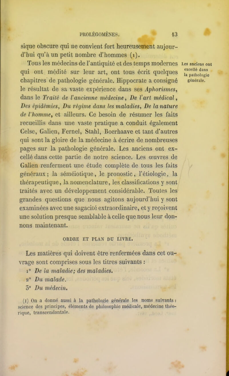 sique obscure qui ne convient fort heureusement aujour- d'hui qu'à un petit nombre d'hommes (i). Tous les médecins de l'antiquité et des temps modernes Les anciens ont qui ont médité sur leur art, ont tous écrit quelques la^'palho'iogio chapitres de pathologie générale. Hippocrate a consigné générale, le résultat de sa vaste expérience dans ses AphorismeSt dans le Traité de Vancienne médecine, De Vart médical, Des épidémies, Du régime dans les maladies. De la nature de rhommCf et ailleurs. Ce besoin de résumer les faits recueillis dans une vaste pratique a conduit également Celse, Galien, Fernel, Stahl, Boerhaave et tant d'autres qui sont la gloire de la médecine à écrire de nombreuses pages sur la pathologie générale. Les anciens ont ex- cellé dans cette partie de notre science. Les œuvres de Galien renferment une étude complète de tous les faits ^ généraux; la séméiotique, le pronostic, l'étiologie, la thérapeutique, la nomenclature, les classifications y sont traités avec un développement considérable. Toutes les grandes questions que nous agitons aujourd'hui y sont examinées avec une sagacité extraordinaire, et y reçoivent une solution presque semblable à celle que nous leur don- nons maintenant. ORDRE ET PLAN DU LIVRE. Les matières qui doivent être renfermées dans cet ou- vrage sont comprises sous les titres suivants : De la maladie; des maladies. 2° Du malade. 3** Du médecin. (1) On a donné aussi à la pathologie générale les noms suivants : science des principes, éléments de philosophie médicale, médecine tliéo- rique, transcendantale.