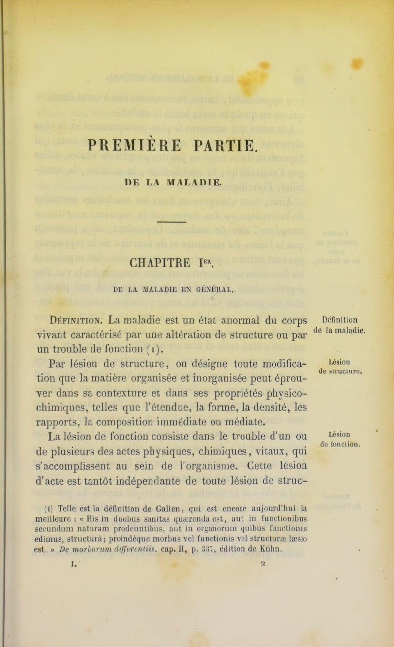 PREMIÈRE PARTIE. DE LA MALADIE. CHAPITRE P^ DE LA MALADIE EN GÉNÉRAL. Définition. La maladie est un état anormal du corps vivant caractérisé par une altération de structure ou par un trouble de fonction (i). Par lésion de structure, on désigne toute modifica- tion que la matière organisée et inorganisée peut éprou- ver dans sa contexture et dans ses propriétés physico- chimiques, telles que l'étendue, la forme, la densité, les rapports, la composition immédiate ou médiate. La lésion de fonction consiste dans le trouble d'un ou de plusieurs des actes physiques, chimiques, vitaux, qui s'accomplissent au sein de l'organisme. Cette lésion d'acte est tantôt indépendante de toute lésion de struc- Définition de la maladie. Lésion de slruclure. Lésion de fonclioii. (I) Telle est la définition de Galien, qui est encore aujourd'hui la meilleure : « His in duobus sanitas qucerenda est, aut in functionibus secundiini naturam prodcunlibus, aut in oiganorum quibus functioncs edimus, structura; proindèque morbus vel functionis vol structura; la>sio est. » De morbonm dilfercniiis. cap. Il, p. ^'^1, édition de Kùhn.