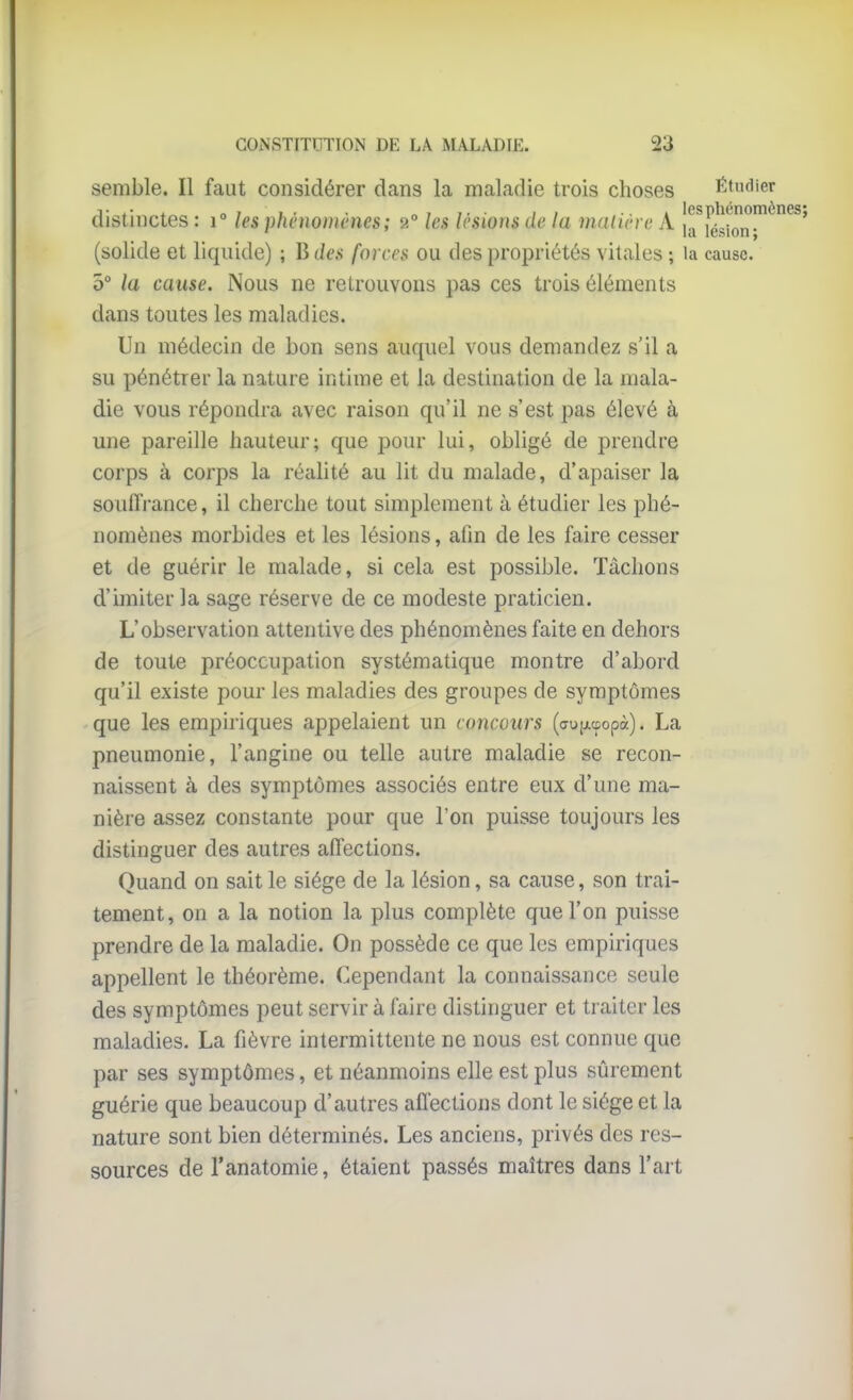 semble. Il faut considérer dans la maladie trois choses Étudier distinctes : i° les phénomènes; 2° les lésions de la malin e A îa^iésl'on-^^^^' (solide et liquide) ; B des forces ou des propriétés vitales ; la cause. 5° la cause. Nous ne retrouvons pas ces trois éléments dans toutes les maladies. Un médecin de bon sens auquel vous demandez s'il a su pénétrer la nature intime et la destination de la mala- die vous répondra avec raison qu'il ne s'est pas élevé à une pareille hauteur; que pour lui, obligé de prendre corps à corps la réalité au lit du malade, d'apaiser la souiTi-ance, il cherche tout simplement à étudier les phé- nomènes morbides et les lésions, afin de les faire cesser et de guérir le malade, si cela est possible. Tâchons d'imiter la sage réserve de ce modeste praticien. L'observation attentive des phénomènes faite en dehors de toute préoccupation systématique montre d'abord qu'il existe pour les maladies des groupes de symptômes que les empiriques appelaient un concours (aujjLcpopà). La pneumonie, l'angine ou telle autre maladie se recon- naissent à des symptômes associés entre eux d'une ma- nière assez constante pour que l'on puisse toujours les distinguer des autres affections. Quand on sait le siège de la lésion, sa cause, son trai- tement, on a la notion la plus complète que l'on puisse prendre de la maladie. On possède ce que les empiriques appellent le théorème. Cependant la connaissance seule des symptômes peut servir à faire distinguer et traiter les maladies. La fièvre intermittente ne nous est connue que par ses symptômes, et néanmoins elle est plus sûrement guérie que beaucoup d'autres affections dont le siège et la nature sont bien déterminés. Les anciens, privés des res- sources de l'anatomie, étaient passés maîtres dans l'art