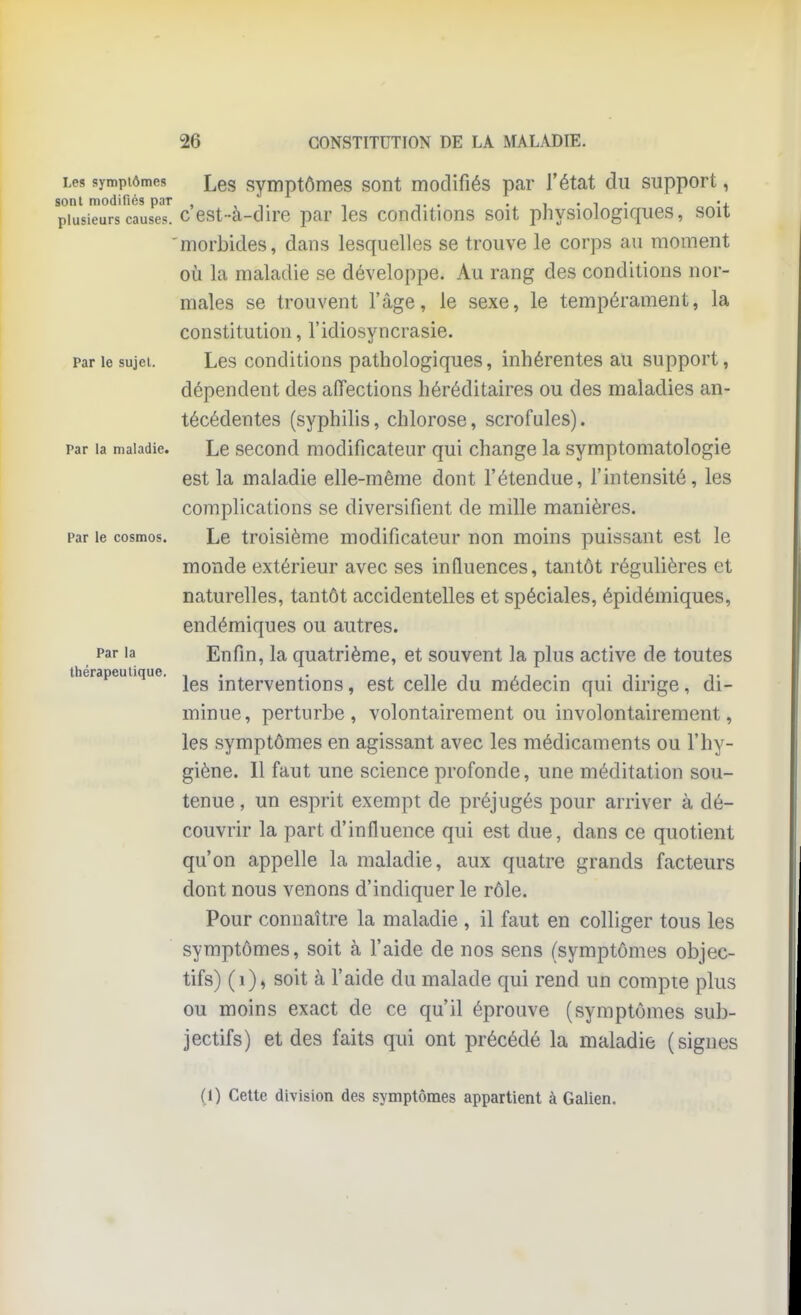 Les symptômes Les syiuptômes sont modifiés par l'état du support, sont modifiés par , , , . • i • i • ' + plusieurs causes, c est-a-dire par les conditions soit physiologiques, soit morbides, dans lesquelles se trouve le corps au moment où la maladie se développe. Au rang des conditions nor- males se trouvent l'âge, le sexe, le tempérament, la constitution, l'idiosyncrasie. Par le sujet. Les conditions pathologiques, inhérentes au support, dépendent des affections héréditaires ou des maladies an- técédentes (syphilis, chlorose, scrofules). Par la maladie. Le second modificateur qui change la symptomatologie est la maladie elle-même dont l'étendue, l'intensité, les complications se diversifient de mille manières. Par le cosmos. Le troisième modificateur non moins puissant est le monde extérieur avec ses influences, tantôt régulières et naturelles, tantôt accidentelles et spéciales, épidémiques, endémiques ou autres. Par la Eufiu, la quatrième, et souvent la plus active de toutes thérapeutique. interventions, est celle du médecin qui dirige, di- minue, perturbe, volontairement ou involontairement, les symptômes en agissant avec les médicaments ou l'hy- giène. Il faut une science profonde, une méditation sou- tenue , un esprit exempt de préjugés pour arriver à dé- couvrir la part d'influence qui est due, dans ce quotient qu'on appelle la maladie, aux quatre grands facteurs dont nous venons d'indiquer le rôle. Pour connaître la maladie , il faut en colliger tous les symptômes, soit à l'aide de nos sens (symptômes objec- tifs) (i), soit à l'aide du malade qui rend un compte plus ou moins exact de ce qu'il éprouve (symptômes sub- jectifs) et des faits qui ont précédé la maladie (signes (1) CeUe division des symptômes appartient à Galien.