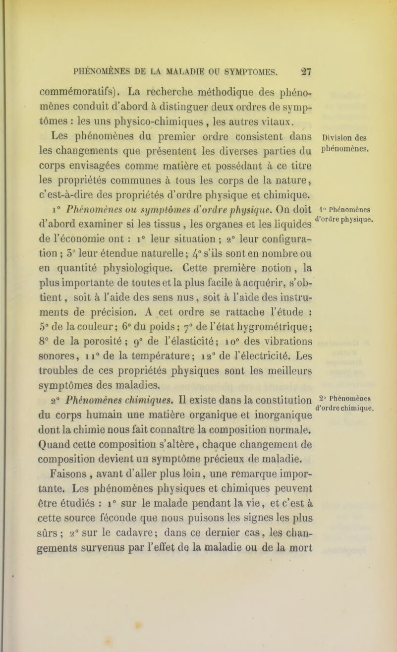 commémoralifs). La recherche méthodique des phéno- mènes conduit d'abord à distinguer deux ordres de symp- tômes : les uns physico-chimiques , les autres vitaux. Les phénomènes du premier ordre consistent dans Division des les changements que présentent les diverses parties du phénomènes, corps envisagées comme matière et possédant à ce titre les propriétés communes à tous les corps de la nature, c'est-à-dire des propriétés d'ordre physique et chimique. 1° Phénomènes ou synipiômes d'ordre physique. On doit i Phénomènes d'abord examiner si les tissus , les organes et les liquides ''''''■''P^i^'q^- de l'économie ont : i° leur situation ; 2° leur configura- tion ; 3 leur étendue naturelle ; 4 s'ils sont en nombre ou en quantité physiologique. Cette première notion, la plus importante de toutes et la plus facile à acquérir, vs'ob- tient , soit à l'aide des sens nus, soit à l'aide des instru- ments de précision. A cet ordre se rattache l'étude : 5° de la couleur ; 6° du poids ; 7° de l'état hygrométrique ; 8° de la porosité; 9° de l'élasticité; 10° des vibrations sonores, 11° de la température; 12° de l'électricité. Les troubles de ces propriétés physiques sont les meilleurs symptômes des maladies. 2° Phénomènes chimiques. Il existe dans la constitution ^' Phénomènes , . ., . . . d'ordre chimique. du corps humam une matière organique et inorganique dont la chimie nous fait connaître la composition normale. Quand cette composition s'altère, chaque changement de composition devient un symptôme précieux de maladie. Faisons , avant d'aller plus loin, une remarque impor- tante. Les phénomènes physiques et chimiques peuvent être étudiés : 1° sur le malade pendant la vie, et c'est à cette source féconde que nous puisons les signes les plus sûrs ; 2° sur le cadavre; dans ce dernier cas, les chan- gements survenus par l'effet de la maladie ou de la mort