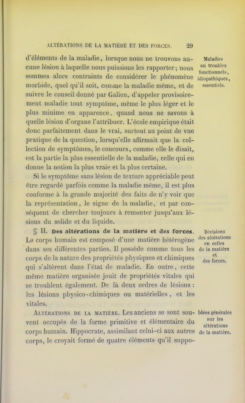 d'éléments de la maladie, lorsque nous ne trouvons au- Maladies cune lésion à laquelle nous puissions les rapporter; nous ^ troubles , . , . , , , fonctionnels, sommes alors contraints de considérer le phénomène idiopathiques, morbide, quel qu'il soit, comme la maladie même, et de essentiels, suivre le conseil donné par Galien, d'appeler provisoire- ment maladie tout symptôme, même le plus léger et le plus minime en apparence, quand nous ne savons à quelle lésion d'organe l'attribuer. L'école empirique était donc parfaitement dans le vrai, surtout au point de vue pratique de la question, lorsqu'elle affirmait que la col- lection de symptômes, le concours, comme elle le disait, est la partie la plus essentielle de la maladie, celle qui en donne la notion la plus vraie et la plus certaine. Si le symptôme sans lésion de texture appréciable peut être regardé parfois comme la maladie même, il est plus conforme à la grande majorité des faits de n'y voir que la représentation, le signe de la maladie, et par con- séquent de chercher toujours à remonter jusqu'aux lé- sions du solide et du liquide. § II. Des altérations de la matière et des forces. Divisions Le corps humain est composé d'une matière hétérogène '^^^en^'cjfîes^^ dans ses différentes parties. Il possède comme tous les de la matière corps de la nature des propriétés physiques et chimiques ^^^^ forces. qui s'altèrent dans l'état de maladie. En outre, cette même matière organisée jouit de propriétés vitales qui se troublent également. De là deux ordres de lésions : les lésions physico-chimiques ou matérielles , et les vitales. Altérations de la matière. Les anciens se sont sou- idées générales vent occupés de la forme primitive et élémentaire du jj,térJi^ons corps humain. Hippocrate, assimilant celui-ci aux autres de la matière, corps, le croyait formé de quatre éléments qu'il suppo-