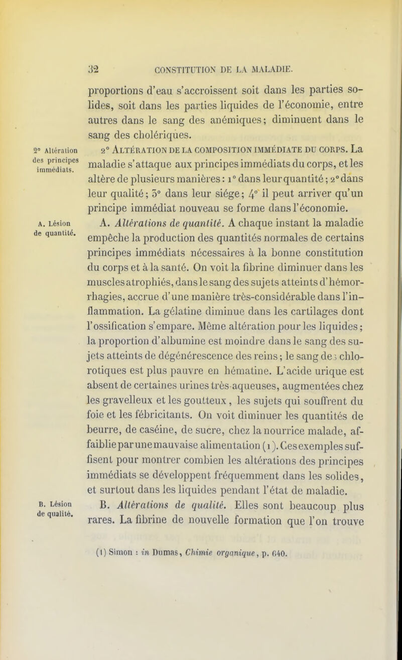 2 Altéra lion des principes immédiats. A. Lésion de quantité. B. Lésion de qualité. proportions d'eau s'accroissent soit dans les parties so- lides, soit dans les parties liquides de l'économie, entre autres dans le sang des anémiques; diminuent dans le sang des cholériques. 2° Altération de la composition immédiate du corps. La maladie s'attaque aux principes immédiats du corps, et les altère de plusieurs manières : i° dans leur quantité ; 2° dans leur qualité; 3° dans leur siège; 4° il peut arriver qu'un principe immédiat nouveau se forme dans l'économie. A. Allèralions de quantité. A chaque instant la maladie empêche la production des quantités normales de certains principes immédiats nécessaires à la bonne constitution du corps et à la santé. On voit la fibrine diminuer dans les muscles atrophiés, dans le sang des sujets atteints d'hémor- rhagies, accrue d'une manière très-considérable dans l'in- flammation. La gélatine diminue dans les cartilages dont l'ossification s'empare. Même altération pour les liquides; la proportion d'albumine est moindre dans le sang des su- jets atteints de dégénérescence des reins ; le sang de^ chlo- rotiques est plus pauvre en hématine. L'acide urique est absent de certaines urines très aqueuses, augmentées chez les gravelleux et les goutteux, les sujets qui souffrent du foie, et les fébricitants. On voit diminuer les quantités de beurre, de caséine, de sucre, chez la nourrice malade, af- faiblie par une mauvaise alimentation (1). Ces exemples suf- fisent pour montrer combien les altérations des principes immédiats se développent fréquemment dans les solides, et surtout dans les liquides pendant l'état de maladie. B. Altérations de qualité. Elles sont beaucoup plus rares. La fibrine de nouvelle formation que l'on trouve (1) Simon : in Dumas, Chimie organique, p. 0.40. \