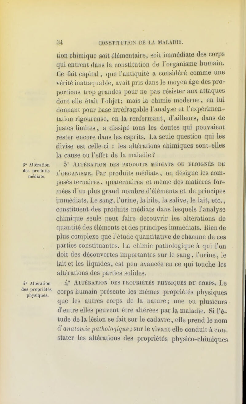 3° Altération des produits médiats. 4° Altération des propriétés physiques. 34 CONSTITUTION [)E LA MALADIE. Lion chimique soit élémentaire, soit immédiate des corps qui entrent dans la constitution de l'organisme humain. Ce fait capital, que l'antiquité a considéré comme une vérité inattaquable, avait pris dans le moyen âge des pro- portions trop grandes pour ne pas résister aux attaques dont elle était l'objet; mais la chimie moderne, en lui donnant pour base irréfragable l'analyse et l'expérimen- tation rigoureuse, en la renfermant, d'ailleurs, dans de justes limites, a dissipé tous les doutes qui pouvaient rester encore dans les esprits. La seule question qui les divise est celle-ci : les altérations chimiques sont-elles la cause ou l'effet de la maladie? 5 Altération des produits médiats ou éloignés de l'organisme. Par produits médiats, on désigne les com- posés ternaires, quaternaires et même des matières for- mées d'un plus grand nombre d'éléments et de principes immédiats. Le sang, l'urine, la bile, la salive, le lait, etc., constituent des produits médiats dans lesquels l'analyse chimique seule peut faire découvrir les altérations de quantité des éléments et des principes immédiats. Kien de plus complexe que l'étude quantitative de chacune de ces parties constituantes. La chimie pathologique à qui l'on doit des découvertes importantes sur le sang, l'urine, le lait et les liquides, est peu avancée en ce qui touche les altérations des parties solides. 4° Altération des propriétés physiques du corps. Le corps humain présente les mêmes propriétés physiques que les autres corps de la nature; une ou plusieurs d'entre elles peuvent être altérées par la maladie. Si l'é- tude de la lésion se fait sur le cadavre, elle prend le nom d'analornie palhologique ; sur le vivant elle conduit à con- stater les altérations des propriétés physico-chimiques