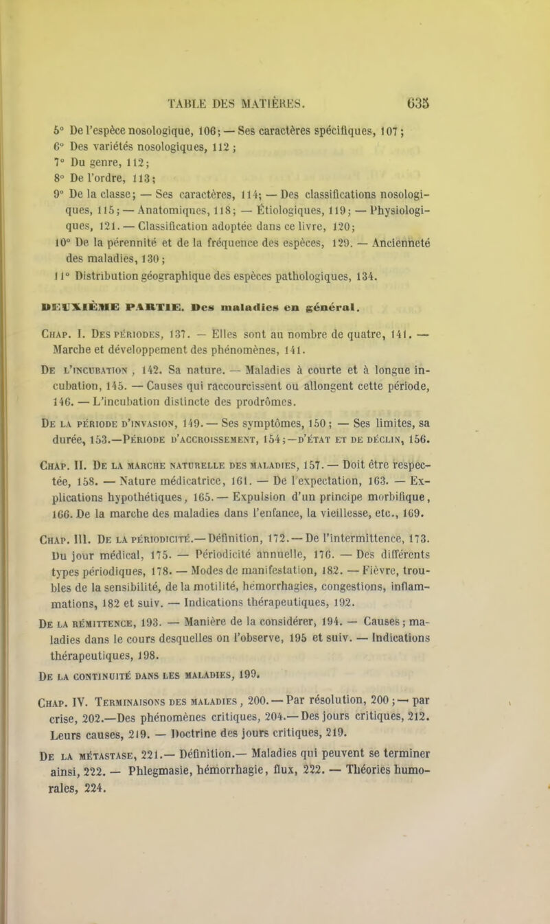 6° De l'espèce nosologique, 106; — Ses caractères spécifiques, 107; 6° Des variétés nosologiques, 112 ; 7 Du genre, 112; 8° De l'ordre, 113; 9° De la classe; — Ses caractères, 114; — Des classifications nosologi- ques, 115; —Anatomiques, 118; — Étiologiques, 119; — Physiologi- ques, 121. — Classification adoptée dans ce livre, 120; 10° De la pérennité et de la fréquence des espèces, 129. — Ancienneté des maladies, 130 ; 11° Distribution géographique des espèces pathologiques, 134. UUUILIÈIIIE PARTIE. l>cs maladies en général. CiiAP. I. Des PÉRIODES, 137. — Elles sont au nombre de quatre, 141. — Marche et développement des phénomènes, 141. De l'incubation , 142. Sa nature. — Maladies à courte et à longue in- cubation, 145. —Causes qui raccourcissent ou allongent cette période, 146. — L'incubation distincte des prodromes. De la période d'invasion, 149. — Ses symptômes, 150; — Ses limites, sa durée, 153.—Période d'accroissement, 154;—d'état et de déclin, 156. Chap. II. De la marche naturelle des maladies, 157. — Doit être respec- tée, 158. — Nature médicatrice, 161. — De 1 expectation, 163. — Ex- plications hypothétiques, 165.— Expulsion d'un principe morbiûque, 166. De la marche des maladies dans l'enfance, la vieillesse, etc., 109. Chap. 111. De la périodicité.—Définition, 172. —De l'intermittence, 173. Du jour médical, 175. — Périodicité annuelle, 176. —Des différents types périodiques, 178. — Modes de manifestation, 182. — Fièvre, trou- bles de la sensibilité, delamotilité, hemorrhagies, congestions, inflam- mations, 182 et suiv. — Indications thérapeutiques, 192. De la rémittence, 193. — Manière de la considérer, 194, — Causes ; ma- ladies dans le cours desquelles on l'observe, 195 et suiv, — Indications thérapeutiques, 198. De la continuité dans les malawes, 199. Chap. IV. Terminaisons des maladies , 200, — Par résolution, 200 ; — par crise, 202.—Des phénomènes critiques, 204,—Des jours critiques, 212. Leurs causes, 219. — Doctrine des jours critiques, 219. De la métastase, 221,— Définition.— Maladies qui peuvent se terminer ainsi, 222. — Phlegmasie, hémorrhagie, flux, 222. — Théories humo- rales, 224.