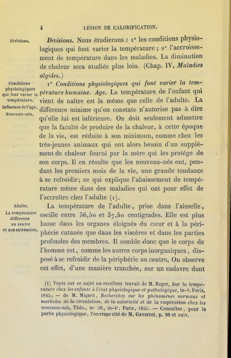 Divisions. Divisions. Nous étudierons : i° les conditions physio- logiques qui font varier la température ; 20 l'accroisse- ment de température dans les maladies. La diminution de chaleur sera étudiée plus loin. (Ghap. IV, Maladies algides.) conditions !» Conditions physiologiques qui font varier la tem- quffoTt'«Séria pèralure humaine. Âge. La température de l'enfant qui température. vient de naître est la même que celle de l'adulte. La mnucncederâge. din;erence minime qu'on constate n'autorise pas à dire Nouveau-nés. , . . . qu elle lui est inférieure. On doit seulement admettre que la faculté de produire de la chaleur, à cette époque de la vie, est réduite à son minimum, comme chez les très-jeunes animaux qui ont alors besoin d'un supplé- ment de chaleur fourni par la mère qui les protège de son corps. 11 en résulte que les nouveau-nés ont, pen- dant les premiers mois de la vie, une grande tendance à se refroidir; ce qui explique l'abaissement de tempé- rature même dans des maladies qui ont pour effet de l'accroître chez l'adulte (1). Adulte. La température de l'adulte, prise dans l'aisselle, La température oscille entre 36 5o et 5 5 centigrades. Elle est plus différente ' / ° r au centre basse dans les organes éloignés du cœur et à la péri- et aux extrémités, pj^jg cutanée que dans les viscères et dans les parties profondes des membres. Il semble .donc que le corps de l'homme est, comme les autres corps inorganiques, dis- posé à se refroidir de la périphérie au centre. On observe cet effet, d'une manière tranchée, sur un cadavre dont (1) Voyez sur ce sujet un excellent travail de M.Roger, Sur la tempé- rature chez les enfants àVétat physiologique et pathologique, in-8. Paris, 1845; — de M. Mignot, Recherches sur les phénomènes normaux et morbides de la circulation, de la caloricilé et de la respiration chez les nouveau-nés, Thès., n° 30, in-4. Paris, 1851. — Consultez, pour la partie physiologique, l'ouvrage cité de M, Gavarret, p. 98 et suiv.