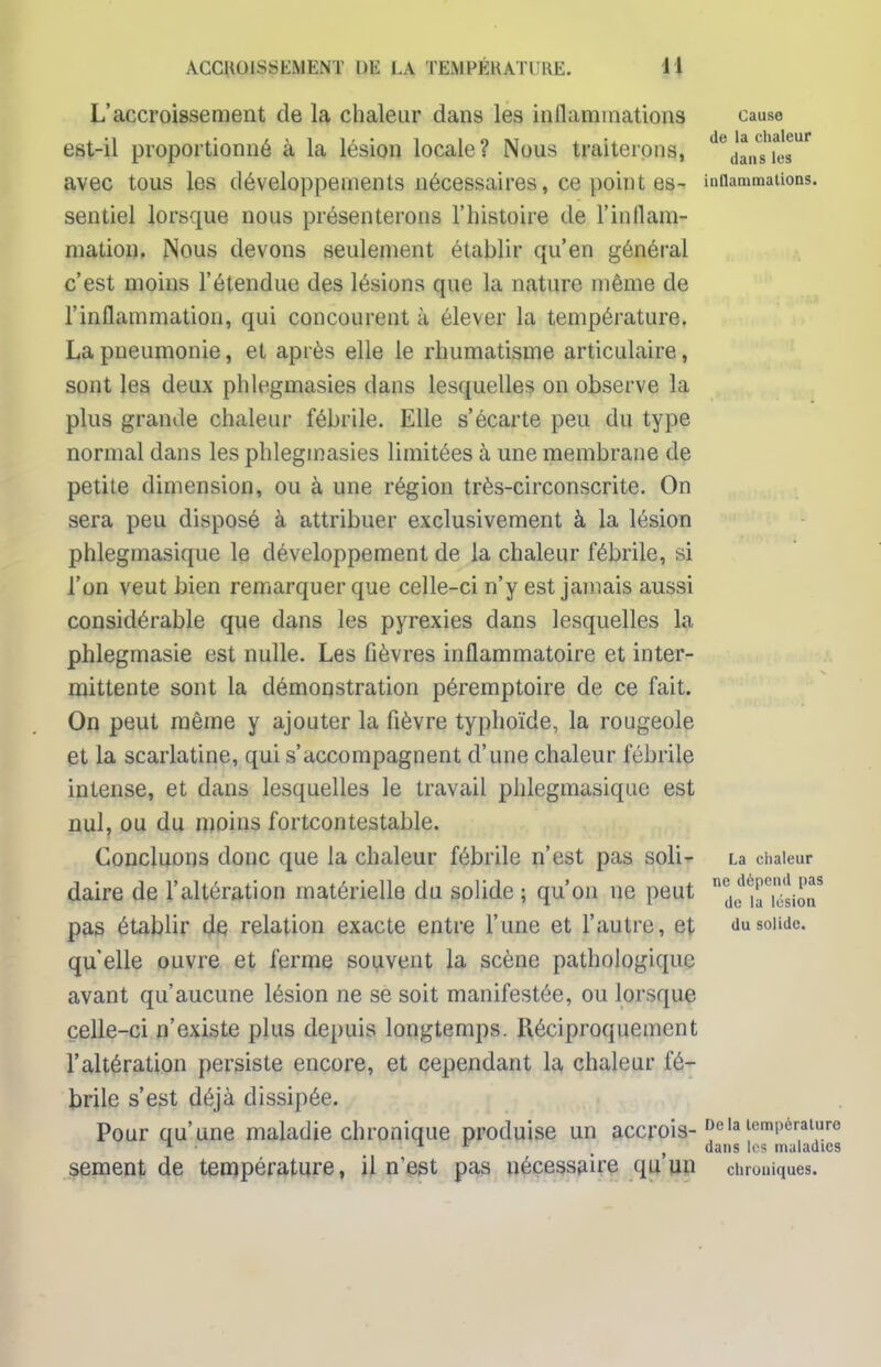 L'accroissement de la chaleur dans les inflammations cause est-il proportionné à la lésion locale? Nous traiterons, ^daMies™* avec tous les développements nécessaires, ce point es- inflammations* sentiel lorsque nous présenterons l'histoire de l'inflam- mation. Nous devons seulement établir qu'en général c'est moins l'étendue des lésions que la nature même de l'inflammation, qui concourent à élever la température. La pneumonie, et après elle le rhumatisme articulaire, sont les deux phlegmasies dans lesquelles on observe la plus grande chaleur fébrile. Elle s'écarte peu du type normal dans les phlegmasies limitées à une membrane de petite dimension, ou à une région très-circonscrite. On sera peu disposé à attribuer exclusivement à la lésion phleginasique le développement de la chaleur fébrile, si l'on veut bien remarquer que celle-ci n'y est jamais aussi considérable que dans les pyrexies dans lesquelles la phlegmasie est nulle. Les fièvres inflammatoire et inter- mittente sont la démonstration péremptoire de ce fait. On peut même y ajouter la fièvre typhoïde, la rougeole et la scarlatine, qui s'accompagnent d'une chaleur fébrile intense, et dans lesquelles le travail phleginasique est nul, ou du moins fortcontestable. Concluons donc que la chaleur fébrile n'est pas soli- La chaleur daire de l'altération matérielle du solide; qu'on ne peut ndediJ i^iiT pas établir de relation exacte entre l'une et l'autre, et du solide, qu'elle ouvre et ferme souvent la scène pathologique avant qu'aucune lésion ne se soit manifestée, ou lorsque celle-ci n'existe plus depuis longtemps. Réciproquement l'altération persiste encore, et cependant la chaleur fé- brile s'est déjà dissipée. Pour qu'une maladie chronique produise un accrois- DeIa température 1 11 [ , dans les maladies sèment de température, il nest pas nécessaire qu un chroniques.