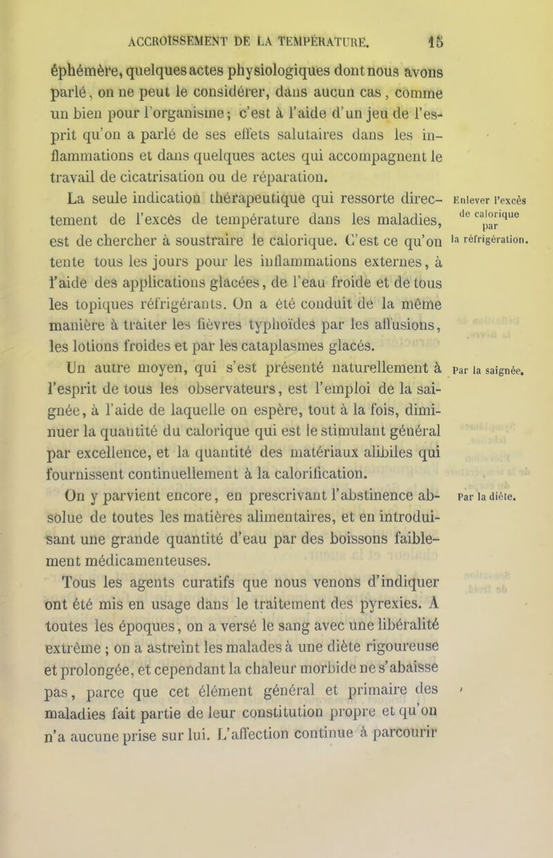 éphémère, quelques actes physiologiques dont nous avons parlé. on ne peut le considérer, dans aucun cas , comme un bien pour l'organisme; c'est à l'aide d'un jeu de l'es- prit qu'on a parlé de ses elïets salutaires dans les in- flammations et dans quelques actes qui accompagnent le travail de cicatrisation ou de réparation. La seule indication thérapeutique qui ressorte direc- Enlever l'excès tement de l'excès de température dans les maladies, de ^a™'110 est de chercher à soustraire le calorique. C'est ce qu'on la réfrigération, tente tous les jours pour les inllammations externes, à l'aide des applications glacées, de l'eau froide et de tous les topiques réfrigérants. On a été conduit de la même manière à traiter les lièvres typhoïdes par les allusions, les lotions froides et par les cataplasmes glacés. Un autre moyen, qui s'est présenté naturellement à par la saignée, l'esprit de tous les observateurs, est l'emploi de la sai- gnée, à l'aide de laquelle on espère, tout à la fois, dimi- nuer la quantité du calorique qui est le stimulant général par excellence, et la quantité des matériaux alibiles qui fournissent continuellement à la calorilication. On y parvient encore, en prescrivant l'abstinence ab- pariadièie. solue de toutes les matières alimentaires, et en introdui- sant une grande quantité d'eau par des boissons faible- ment médicamenteuses. Tous les agents curatifs que nous venons d'indiquer ont été mis en usage dans le traitement des pyrexies. A toutes les époques, on a versé le sang avec une libéralité extrême ; on a astreint les malades à une diète rigoureuse et prolongée, et cependant la chaleur morbide ne s'abaisse pas, parce que cet élément général et primaire des < maladies fait partie de leur constitution propre et qu'on n'a aucune prise sur lui. L'affection continue à parcourir