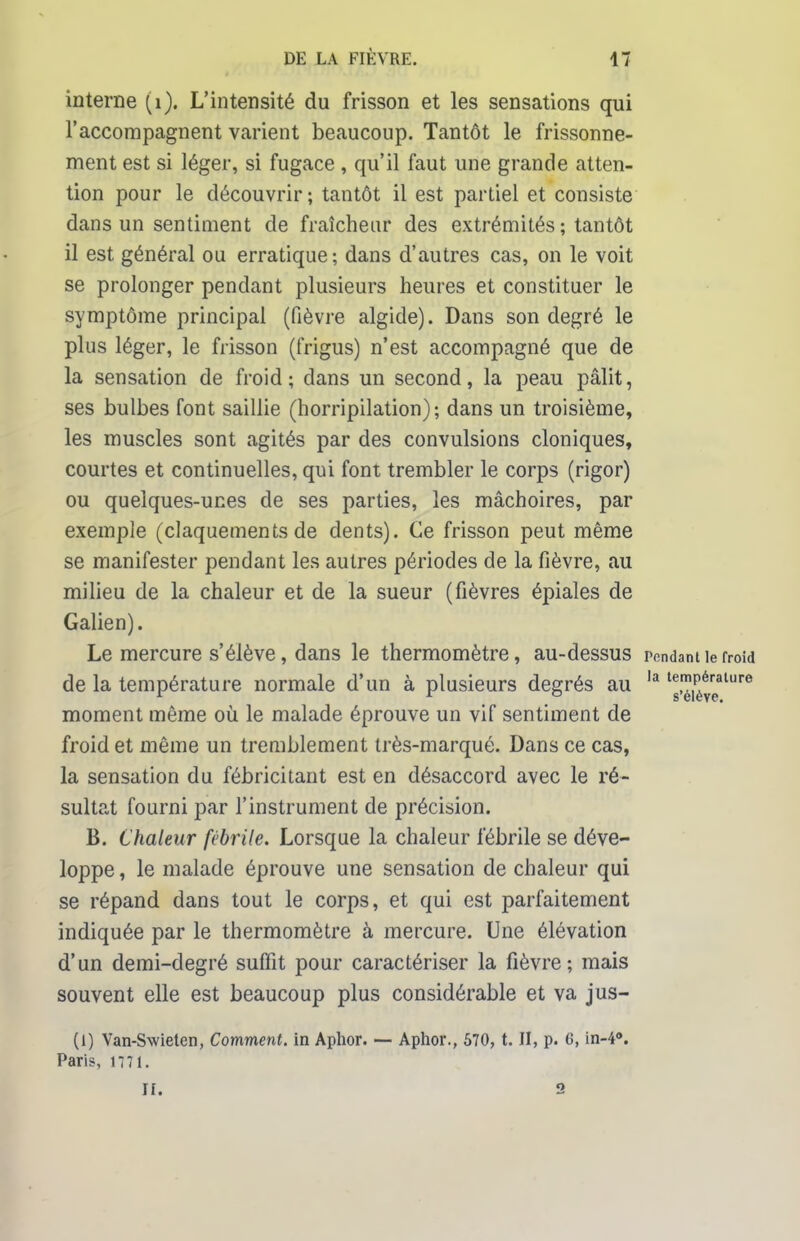 interne (i), L'intensité du frisson et les sensations qui l'accompagnent varient beaucoup. Tantôt le frissonne- ment est si léger, si fugace , qu'il faut une grande atten- tion pour le découvrir; tantôt il est partiel et consiste dans un sentiment de fraîcheur des extrémités ; tantôt il est général ou erratique; dans d'autres cas, on le voit se prolonger pendant plusieurs heures et constituer le symptôme principal (fièvre algide). Dans son degré le plus léger, le frisson (frigus) n'est accompagné que de la sensation de froid; dans un second, la peau pâlit, ses bulbes font saillie (horripilation); dans un troisième, les muscles sont agités par des convulsions cloniques, courtes et continuelles, qui font trembler le corps (rigor) ou quelques-unes de ses parties, les mâchoires, par exemple (claquements de dents). Ce frisson peut même se manifester pendant les autres périodes de la fièvre, au milieu de la chaleur et de la sueur (fièvres épiales de Galien). Le mercure s'élève, dans le thermomètre, au-dessus rendant le froid de la température normale d'un à plusieurs degrés au la lg!^reature moment même où le malade éprouve un vif sentiment de froid et même un tremblement très-marqué. Dans ce cas, la sensation du fébricitant est en désaccord avec le ré- sultat fourni par l'instrument de précision. B. Chaleur fébrile. Lorsque la chaleur fébrile se déve- loppe , le malade éprouve une sensation de chaleur qui se répand dans tout le corps, et qui est parfaitement indiquée par le thermomètre à mercure. Une élévation d'un demi-degré suffit pour caractériser la fièvre; mais souvent elle est beaucoup plus considérable et va jus- (1) Van-Swielen, Comment, in Aphor. — Aphor., 570, t. II, p. 6, in-4°. Paris, U71. ri. 2