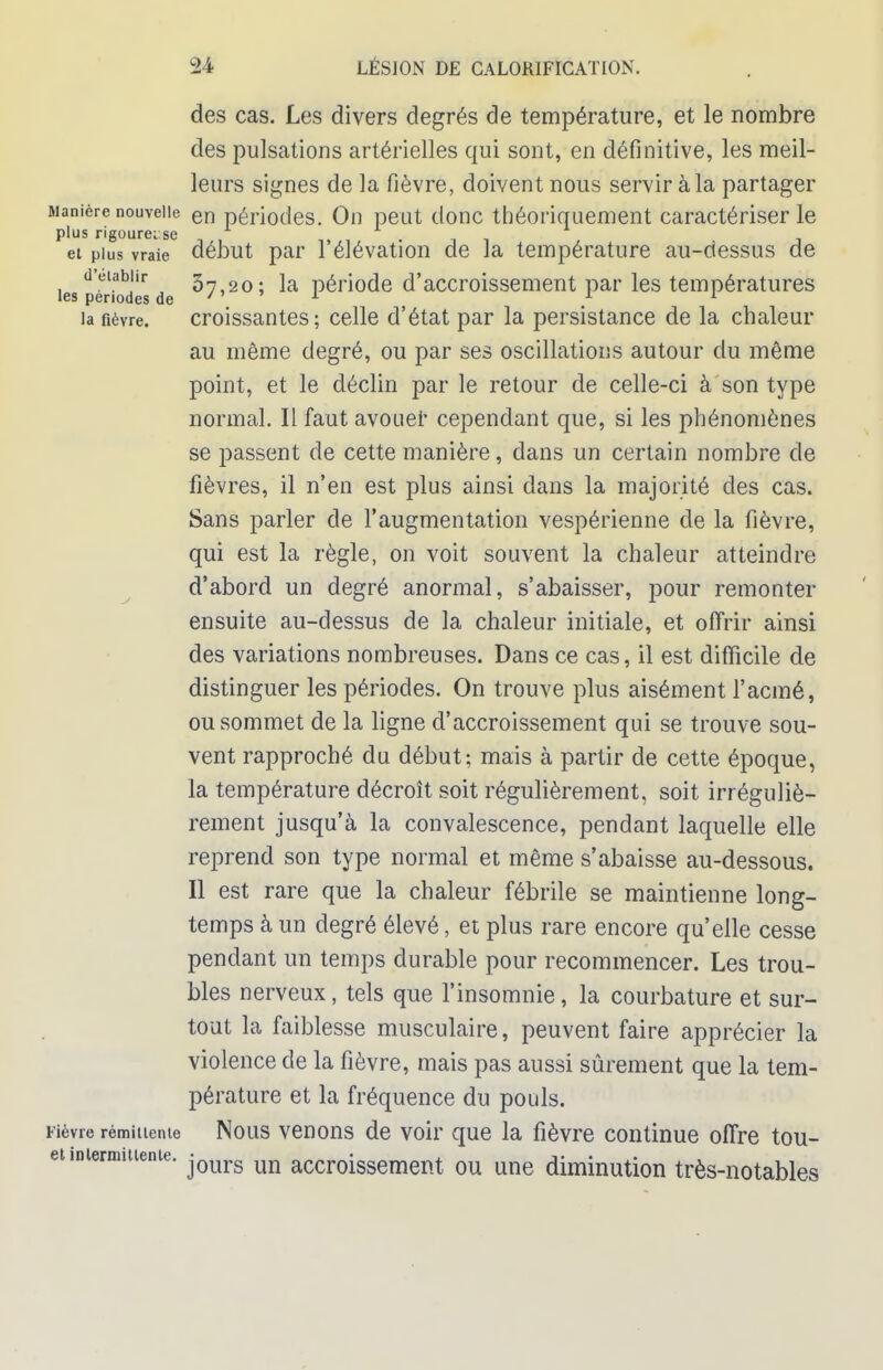 des cas. Les divers degrés de température, et le nombre des pulsations artérielles qui sont, en définitive, les meil- leurs signes de la fièvre, doivent nous servir à la partager Manière nouvelle en périodes. On peut donc théoriquement caractériser le plus rigourei se et plus vraie début par l'élévation de la température au-dessus de les périodes de ^7'20; ^a Période d'accroissement par les températures la fièvre. croissantes ; celle d'état par la persistance de la chaleur au même degré, ou par ses oscillations autour du même point, et le déclin par le retour de celle-ci à son type normal. Il faut avouer cependant que, si les phénomènes se passent de cette manière, dans un certain nombre de fièvres, il n'en est plus ainsi dans la majorité des cas. Sans parler de l'augmentation vespérienne de la fièvre, qui est la règle, on voit souvent la chaleur atteindre d'abord un degré anormal, s'abaisser, pour remonter ensuite au-dessus de la chaleur initiale, et offrir ainsi des variations nombreuses. Dans ce cas, il est difficile de distinguer les périodes. On trouve plus aisément l'acmé, ou sommet de la ligne d'accroissement qui se trouve sou- vent rapproché du début; mais à partir de cette époque, la température décroît soit régulièrement, soit irréguliè- rement jusqu'à la convalescence, pendant laquelle elle reprend son type normal et même s'abaisse au-dessous. Il est rare que la chaleur fébrile se maintienne long- temps à un degré élevé, et plus rare encore qu'elle cesse pendant un temps durable pour recommencer. Les trou- bles nerveux, tels que l'insomnie, la courbature et sur- tout la faiblesse musculaire, peuvent faire apprécier la violence de la fièvre, mais pas aussi sûrement que la tem- pérature et la fréquence du pouls. Fièvre rémiuente Nous venons de voir que la fièvre continue offre tou- etinienmtiente. jours un accroissement ou une diminution très-notables