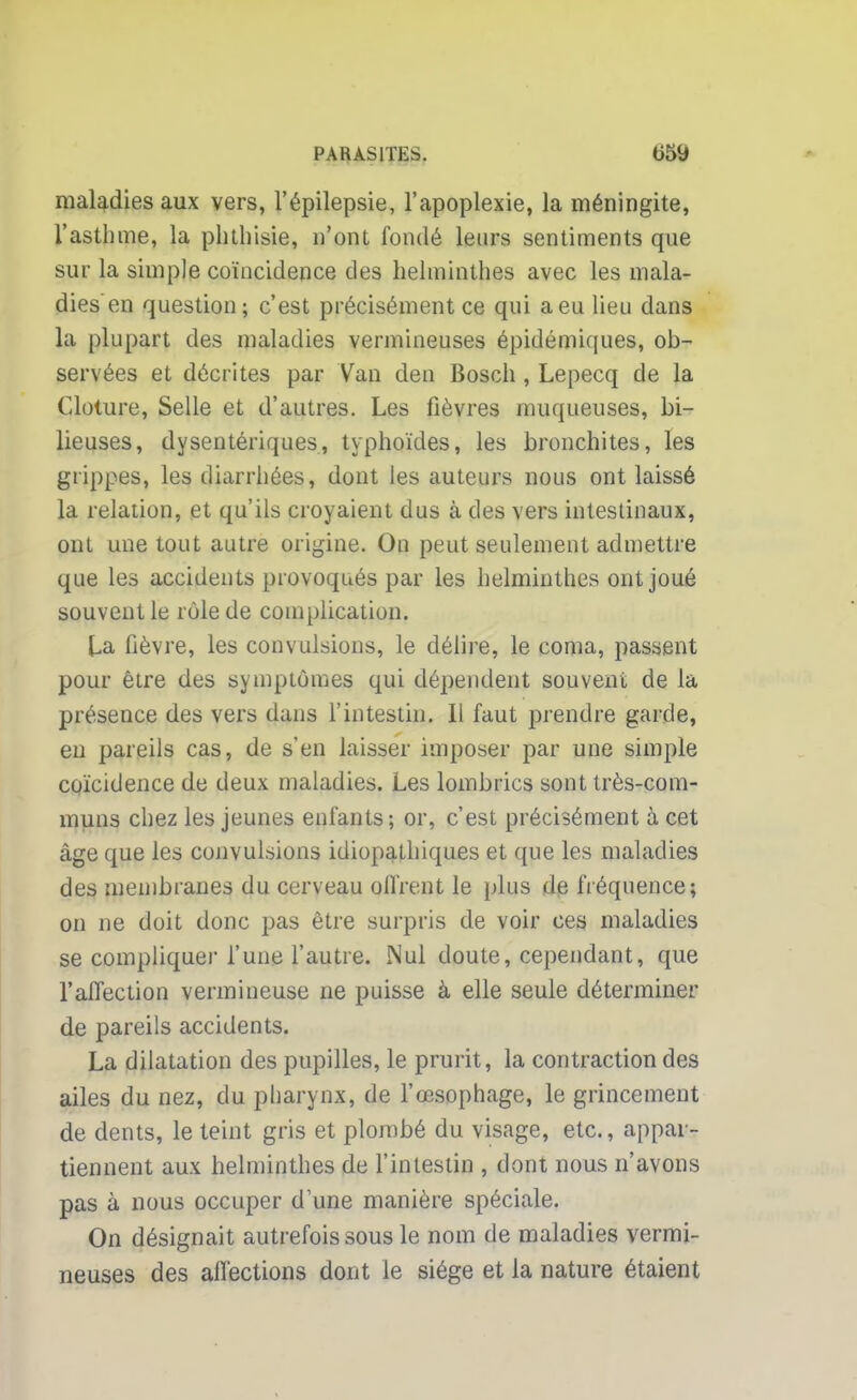 maladies aux vers, l'épilepsie, l'apoplexie, la méningite, l'asthme, la phthisie, n'ont fondé leurs sentiments que sur la simple coïncidence des helminthes avec les mala- dies en question; c'est précisément ce qui a eu lieu dans la plupart des maladies vermineuses épidémiques, ob- servées et décrites par Van den Bosch , Lepecq de la Clôture, Selle et d'autres. Les fièvres muqueuses, bi- lieuses, dysentériques, typhoïdes, les bronchites, les grippes, les diarrhées, dont les auteurs nous ont laissé la relation, et qu'ils croyaient dus à des vers intestinaux, ont une tout autre origine. On peut seulement admettre que les accidents provoqués par les helminthes ont joué souvent le rôle de complication. La fièvre, les convulsions, le délire, le coma, passent pour être des symptômes qui dépendent souvent de la présence des vers dans l'intestin. Il faut prendre garde, en pareils cas, de s'en laisser imposer par une simple coïcidence de deux maladies. Les lombrics sont très-com- muns chez les jeunes enfants ; or, c'est précisément à cet âge que les convulsions idiopathiques et que les maladies des membranes du cerveau oifre.nt le plus de fréquence; on ne doit donc pas être surpris de voir ces maladies se compliquer l'une l'autre. Nul doute, cependant, que l'affection vermineuse ne puisse à elle seule déterminer de pareils accidents. La dilatation des pupilles, le prurit, la contraction des ailes du nez, du pharynx, de l'œsophage, le grincement de dents, le teint gris et plombé du visage, etc., appar- tiennent aux helminthes de l'intestin , dont nous n'avons pas à nous occuper d'une manière spéciale. On désignait autrefois sous le nom de maladies vermi- neuses des affections dont le siège et la nature étaient