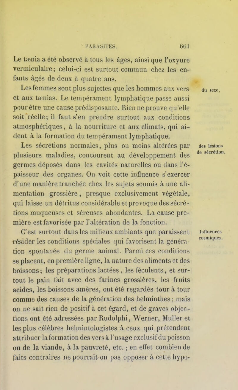 Le taenia a été observé à tous les âges, ainsi que l'oxyure vermiculaire; celui-ci est surtout commun chez les en- fants âgés de deux à quatre ans. Les femmes sont plus sujettes que les hommes aux vers et aux taenias. Le tempérament lymphatique passe aussi pour être une cause prédisposante. Rien ne prouve qu'elle soit réelle; il faut s'en prendre surtout aux conditions atmosphériques, à la nourriture et aux climats, qui ai- dent à la formation du tempérament lymphatique. Les sécrétions normales, plus ou moins altérées par plusieurs maladies, concourent au développement des germes déposés dans les cavités naturelles ou dans l'é- paisseur des organes. On voit cette influence s'exercer d'une manière tranchée chez les sujets soumis à une ali- mentation grossière, presque exclusivement végétale, qui laisse un détritus considérable et provoque des sécré- tions muqueuses et séreuses abondantes. La cause pre- mière est favorisée par l'altération de la fonction. C'est surtout dans les milieux ambiants que paraissent résider les conditions spéciales qui favorisent la généra- tion spontanée du germe animal. Parmi ces conditions se placent, en première ligne, la nature des aliments et des boissons; les préparations lactées, les féculents, et sur- tout le pain fait avec des farines grossières, les fruits acides, les boissons amères, ont été regardés tour à tour comme des causes de la génération des helminthes; mais on ne sait rien de positif à cet égard, et de graves objec- tions ont été adressées parRudolphi, Werner, Muller et les plus célèbres helmintologistes à ceux qui prétendent attribuer la formation des versa l'usage exclusif du poisson ou de la viande, à la pauvreté, etc. ; en effet combien de faits contraires ne pourrait-on pas opposer à cette hypo- du sexe, des lésions de sécrétion. Influences cosmiques.