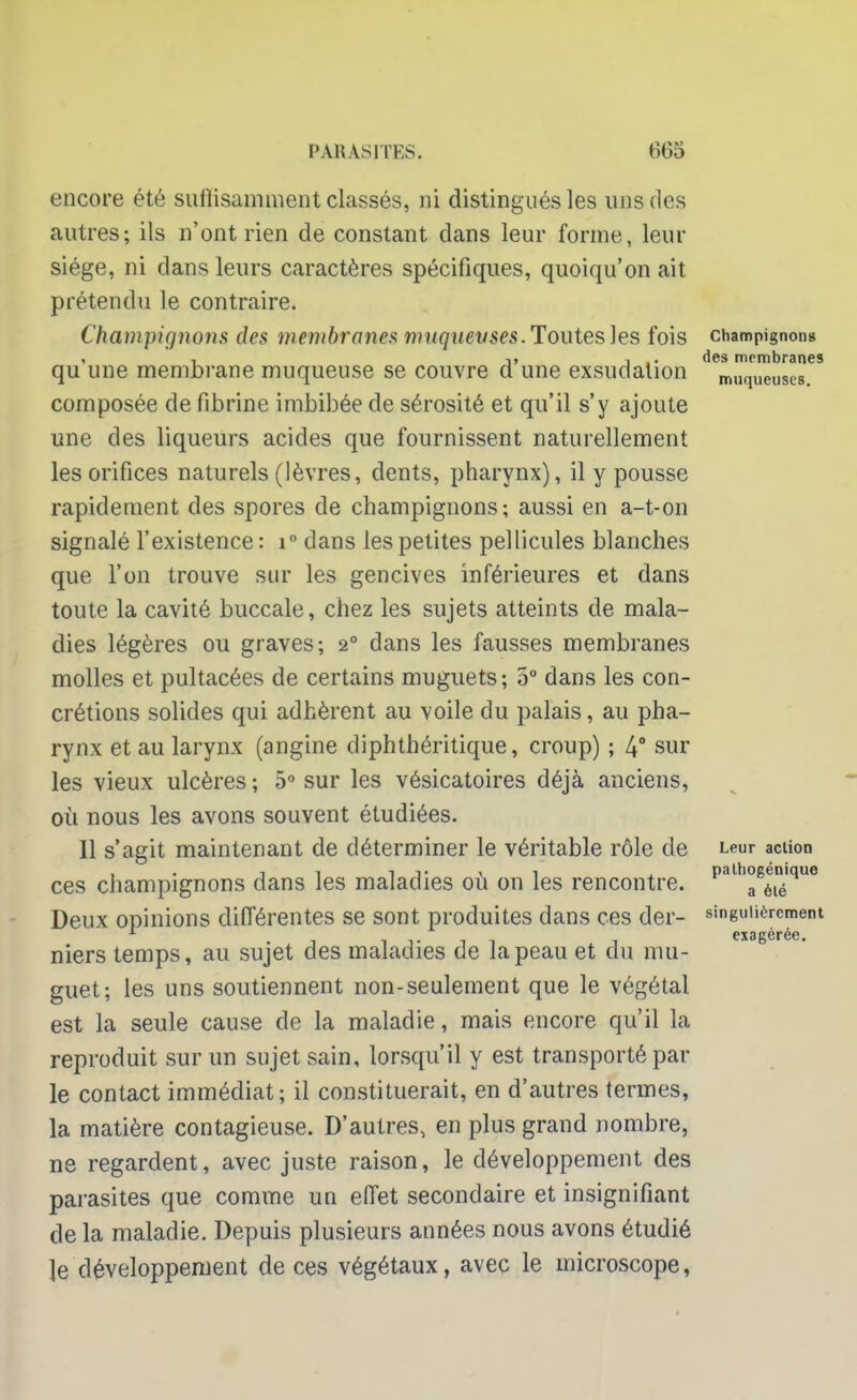 encore été suffisamment classés, ni distingués les uns des autres; ils n'ont rien de constant dans leur forme, leur siège, ni dans leurs caractères spécifiques, quoiqu'on ait prétendu le contraire. Champignons des membranes muqueuses. Toutes les fois champignons , , ii , des membranes qu une membrane muqueuse se couvre a une exsudation muqueuses composée de fibrine imbibée de sérosité et qu'il s'y ajoute une des liqueurs acides que fournissent naturellement les orifices naturels (lèvres, dents, pharynx), il y pousse rapidement des spores de champignons; aussi en a-t-on signalé l'existence: i° dans les petites pellicules blanches que l'on trouve sur les gencives inférieures et dans toute la cavité buccale, chez les sujets atteints de mala- dies légères ou graves; 20 dans les fausses membranes molles et pultacées de certains muguets; 5° dans les con- crétions solides qui adhèrent au voile du palais, au pha- rynx et au larynx (angine diphthéritique, croup) ; 4° sur les vieux ulcères ; 5° sur les vésicatoires déjà anciens, où nous les avons souvent étudiées. 11 s'agit maintenant de déterminer le véritable rôle de Leur action ces champignons dans les maladies où on les rencontre, p811'0^™'*116 Deux opinions différentes se sont produites dans ces der- singulièrement exagérée. niers temps, au sujet des maladies de la peau et du mu- guet; les uns soutiennent non-seulement que le végétal est la seule cause de la maladie, mais encore qu'il la reproduit sur un sujet sain, lorsqu'il y est transporté par le contact immédiat; il constituerait, en d'autres termes, la matière contagieuse. D'autres, en plus grand nombre, ne regardent, avec juste raison, le développement des parasites que comme un effet secondaire et insignifiant de la maladie. Depuis plusieurs années nous avons étudié le développement de ces végétaux, avec le microscope,