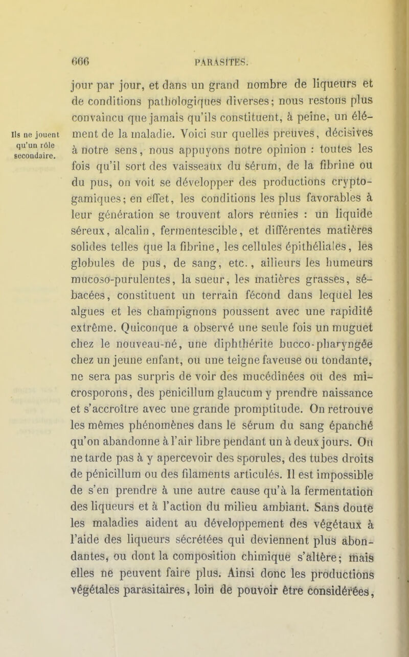 jour par jour, et dans un grand nombre de liqueurs et de conditions pathologiques diverses; nous restons plus convaincu que jamais qu'ils constituent, à peine, un élé- iis ne jouent ment de la maladie. Voici sur quelles preuves, décisives secondaire a notre sens s nous appuyons notre opinion : toutes les fois qu'il sort des vaisseaux du sérum, de la fibrine ou du pus, on voit se développer des productions crypto- gamiques; en effet, les conditions les plus favorables à leur génération se trouvent alors réunies : un liquide séreux, alcalin, fermentescible, et différentes matières solides telles que la fibrine, les cellules épithéliales, les globules de pus, de sang, etc., ailleurs les humeurs mucoso-purulentes, la sueur, les matières grasses, sé- bacées, constituent un terrain fécond dans lequel les algues et les champignons poussent avec une rapidité extrême. Quiconque a observé une seule fois un muguet chez le nouveau-né, une cliphthérite bucco-pharyngée chez un jeune enfant, ou une teigne faveuse ou tondante, ne sera pas surpris de voir des mucédinées ou des mi- crosporons, des penicillum glaucum y prendre naissance et s'accroître avec une grande promptitude. On retrouve les mêmes phénomènes dans le sérum du sang épanché qu'on abandonne à l'air libre pendant un à deux jours. On ne tarde pas à y apercevoir des sporules, des tubes droits de pénicillum ou des filaments articulés. Il est impossible de s'en prendre à une autre cause qu'à la fermentation des liqueurs et à l'action du milieu ambiant. Sans doute les maladies aident au développement des végétaux à l'aide des liqueurs sécrétées qui deviennent plus abon- dantes, ou dont la composition chimique s'altère; mais elles ne peuvent faire plus. Ainsi donc les productions végétales parasitaires, loin de pouvoir être considérées,