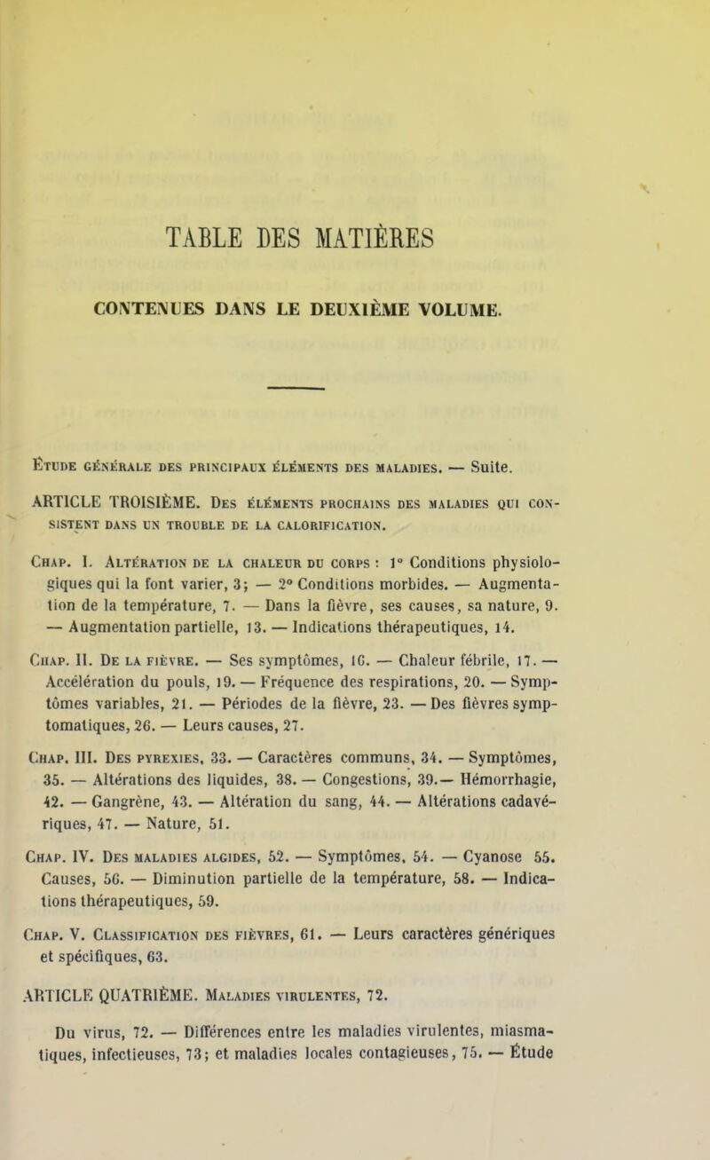 TABLE DES MATIÈRES CONTENUES DANS LE DEUXIÈME VOLUME. Etude générale des principaux éléments des maladies. — Suite. ARTICLE TROISIÈME. Des éléments prochains des maladies qui con- sistent DANS UN TROUBLE DE LA CALORIFICATION. Chap. I. Altération de la chaleur du corps: 1° Conditions physiolo- giques qui la font varier, 3; — 2° Conditions morbides. — Augmenta- tion de la température, 7. — Dans la fièvre, ses causes, sa nature, 9. — Augmentation partielle, 13. — Indications thérapeutiques, 14. Chap. II. De la fièvre. — Ses symptômes, IG. — Chaleur fébrile, 17. — Accélération du pouls, 19. — Fréquence des respirations, 20. — Symp- tômes variables, 21. — Périodes de la fièvre, 23. —Des fièvres symp- tomaliques, 26. — Leurs causes, 27. Chap. III. Des pyrexies, 33. — Caractères communs, 34. — Symptômes, 35. — Altérations des liquides, 38. — Congestions, 39.— Hémorrhagie, 42. — Gangrène, 43. — Altération du sang, 44. — Altérations cadavé- riques, 47. — Nature, 51. Chap. IV. Des maladies algides, 52. — Symptômes. 54. — Cyanose 55. Causes, 5G. — Diminution partielle de la température, 58. — Indica- tions thérapeutiques, 59. Chap. V. Classification des fièvres, 61. — Leurs caractères génériques et spécifiques, 63. ARTICLE QUATRIÈME. Maladies virulentes, 72. Du virus, 72. — Différences entre les maladies virulentes, miasma- tiques, infectieuses, 73; et maladies locales contagieuses, 75. — Étude