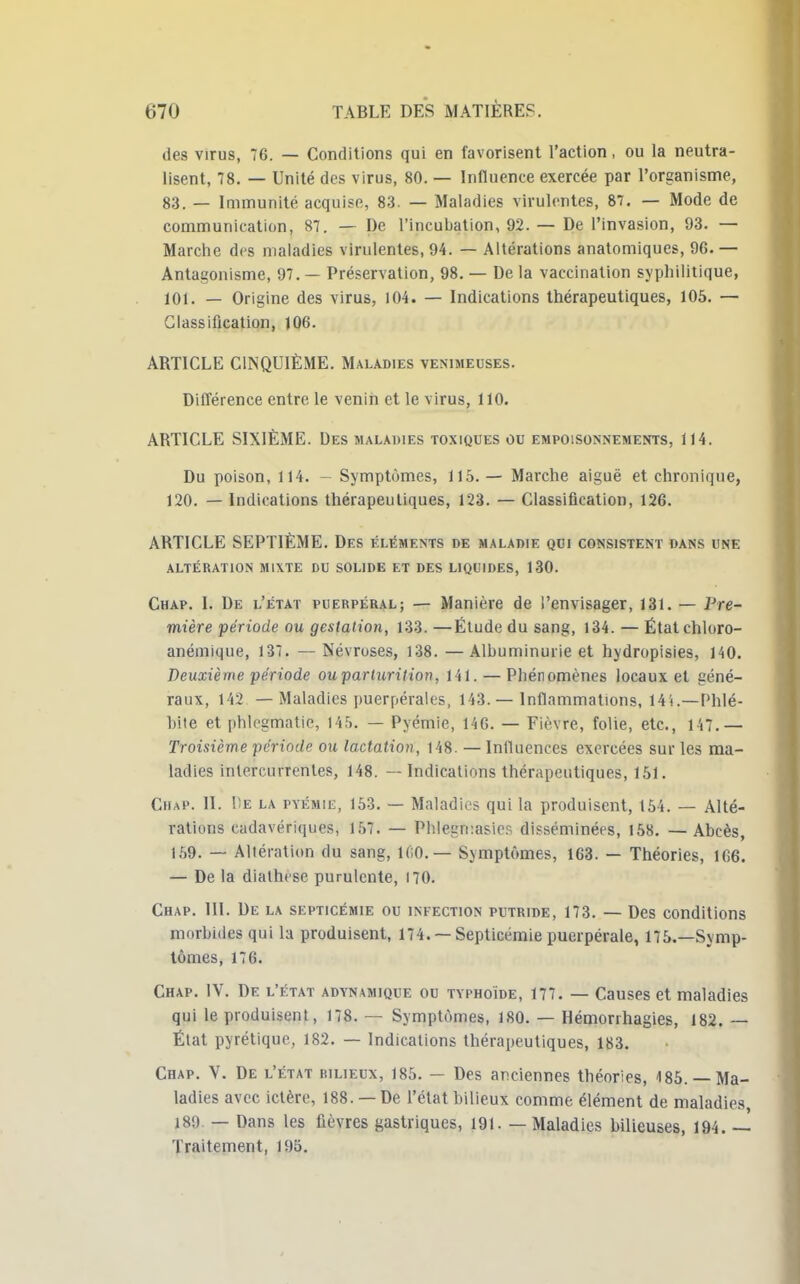 des virus, 76. — Conditions qui en favorisent l'action, ou la neutra- lisent, 78. — Unité des virus, 80. — Influence exercée par l'organisme, 83. — Immunité acquise, 83. — Maladies virulentes, 87. — Mode de communication, 87. — De l'incubation, 92. — De l'invasion, 93. — Marche des maladies virulentes, 94. — Altérations anatomiques, 96. — Antagonisme, 97. — Préservation, 98. — De la vaccination syphilitique, 101. — Origine des virus, 104. — Indications thérapeutiques, 105. — Classification, 106. ARTICLE CINQUIÈME. Maladies venimeuses. Différence entre le venin et le virus, 110. ARTICLE SIXIÈME. Des maladies toxiques ou empoisonnements, 114. Du poison, 114. - Symptômes, 115.— Marche aiguë et chronique, 120. — Indications thérapeutiques, 123. — Classification, 126. ARTICLE SEPTIÈME. Des éléments de maladie qui consistent dans une ALTÉRATION MIXTE DU SOLIDE ET DES LIQUIDES, 130. Chap. I. De l'état puerpéral; — Manière de l'envisager, 131. — Pre- mière période ou gestation, 133. —Étude du sang, 134. — Étatchloro- anémique, 137. — Névroses, 138. — Albuminurie et hydropisies, 140. Deuxième période ouparturition, 141. — Phénomènes locaux et géné- raux, 142 — Maladies puerpérales, 143. — Inflammations, 14'(.—Phlé- bite et phk'gmatie, 145. — Pyémie, 146. — Fièvre, folie, etc., 147.— Troisième période ou lactation, 148. — Influences exercées sur les ma- ladies intercurrentes, 148. — Indications thérapeutiques, 151. Chap. II. De la pyémie, 153. — Maladies qui la produisent, 154. — Alté- rations cadavériques, 157. — Phlegmasies disséminées, 158. —Abcès, 159. — Altération du sang, 1(;0.— Symptômes, 163. — Théories, 106. — De la diathcse purulente, 170. Chap. III. De la septicémie ou infection putride, 173. — Des conditions morbides qui la produisent, 174. —Septicémie puerpérale, 175.—Symp- tômes, 176. Chap. IV. De l'état advnamique ou typhoïde, 177. — Causes et maladies qui le produisent, 178. — Symptômes, 180. — Hémorihagies, 182. — État pyrétique, 182. — Indications thérapeutiques, 183. Chap. Y. De l'état rilieux, 185. — Des anciennes théories, 185. — Ma- ladies avec ictère, 188. — De l'état bilieux comme élément de maladies, 189 — Dans les fièvres gastriques, 191. — Maladies bilieuses, 194. — Traitement, 195.