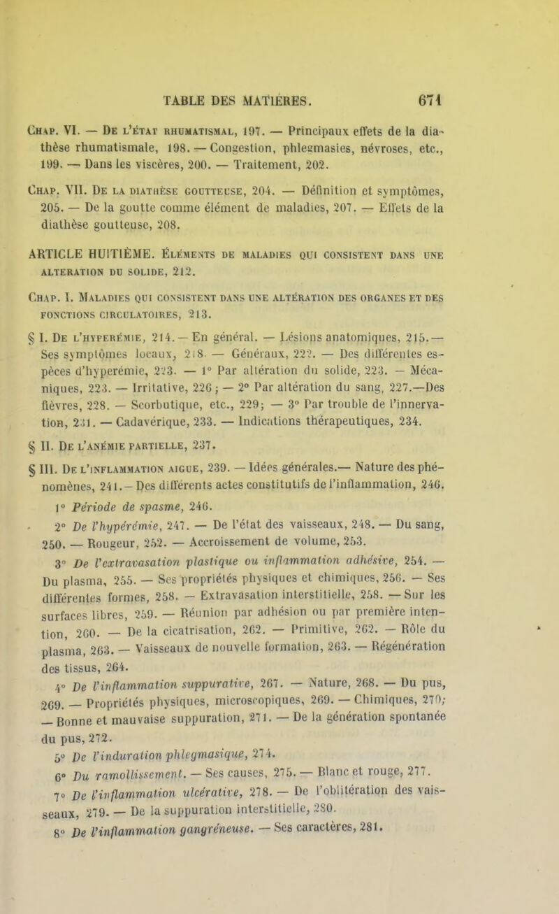 Ch\p. VI. — De l'état rhumatismal, 197. — Principaux effets de la (lia- thèse rhumatismale, 198. — Congestion, phleumasies, névroses, etc., 199. — Dans les viscères, 200. — Traitement, 202. Chap. VU. De la diathèse goutteuse, 204. — Définition et symptômes, 205. — De la guutte comme élément de maladies, 207. — Eil'ets de la diathèse goutteuse, 208. ARTICLE HUITIÈME. Eléments de maladies qui consistent dans une alteration du solide, 212. Chap. 1. Maladies qui consistent dans une altération des organes et des fonctions circulatoires, 213. § I. De l'hyperémie, 214. —En général. — Lésions anatomiques, 215. — Ses symptômes locaux, 2i8 — Généraux, 222. — Des différentes es- pèces d'hyperémie, 223. — 1° Par altération du solide, 223. — Méca- niques, 223. — Irritative, 220 ; — 2° Par altération du sang, 227.—Des fièvres, 228. — Scorbutique, etc., 229; — 3° Par trouble de l'innerva- tion, 2 !1. — Cadavérique, 233. — Indications thérapeutiques, 234. § II. De l'anémie fartielle, 237. § III. De l'inflammation aiguë, 239. — Idées générales.— Nature des phé- nomènes, 241. - Des différents actes constitutifs de l'inflammation, 24G. 1° Période de spasme, 246. 2° De l'hypérémie, 247. — De l'état des vaisseaux, 248. — Du sang, 250. — Rougeur, 252. — Accroissement de volume, 253. 3° De l'cxtravasation plastique ou inflammation adhe'sive, 254. — Du plasma, 255. — Ses propriétés physiques et chimiques, 25C. — Ses différentes formes, 258. — Extravasation interstitielle, 258. — Sur les surfaces libres, 259. — Réunion par adhésion ou par première inten- tion, 200. — De la cicatrisation, 202. — Primitive, 2G2. — Rôle du plasma, 203. — Vaisseaux de nouvelle formation, 203. — Régénération des tissus, 264. /,° De l'inflammation suppuratire, 207. — Nature, 268. — Du pus, 2C9. — Propriétés physiques, microscopiques, 269. — Chimiques, 270; — Bonne et mauvaise suppuration, 271. — De la génération spontanée du pus, 272. ô» De l'induration phlegmasique, 274. C° Du ramollissement. — Ses causes, 275. — Blanc et rouge, 277. 7» De l'inflammation ulcérathe, 278. — De l'oblitération des vais- seaux, 279- — De la suppuration interstitielle, 2S0. 8° De l'inflammation gangreneuse. — Ses caractères, 281.