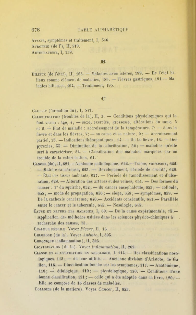 Ataxïe, symptômes et traitement, I, 546. Atrophie (de 1'), 11,519. AuTOCRATISME, I, 158. B Bilieux (de l'état), II, 185. — Maladies avec ictères, 188. — De 1 état bi- lieux comme élément de maladies, 189. — Fièvres gastriques, 191.— Ma ladies bilieuses, 194. — Traitement, 195. V Caillot (formation du), 1, 547. Calorification (troubles de la), II, 2. — Conditions physiologiques qui la font varier: Age, 4; —sexe, exercice, grossesse, altérations du sang, 5 et 6. — État de maladie : accroissement de la température, 7; — dans la fièvre et dans les fièvres, 7; — sa cause et sa nature, 9 ; — accroissement partiel, 13. —Indications thérapeutiques, U. —- De la fièvre, 16. — Des pyrexies, 53. — Diminution de la calorification, 52;— maladies qu'elle sert à caractériser, 54. — Classification des maladies marquées par un trouble de la calorification, 61. Cancer (du), II, 621.—Anatomie pathologique, 622.—Trame, vaisseaux, 622. — Matière cancéreuse, 623. — Développement, période de crudité, 626. — État des tissus ambiants, 627. — Période de ramollissement et d'ulcé- ration, 628. — Altération des artères et des veines, 651. — Des formes du cancer : 1° du squirrhc,652; — du cancer encéphaloïde, 655; — colloïde, 655; — mode de propagation, 656 ; — siège, 658 ; — symptômes, 659. — De la cachexie cancéreuse, 640.— Accidents consécutifs, 641.— Parallèle entre le cancer et le tubercule, 6i5. — Mosologie, 645. Cause et nature des maladies, l, 69. — De la cause expérimentale, 73.— Application des méthodes usitées dans les sciences physico-chimiques à recherche des causes, 75. Chaleur fébrile. Voyez Fièvre, II, 16. Chlorose (de la). Voyez Anémie, l, 595. Chronique (inflammation), II, 525. Cicatrisation (de la). Voyez Inflammation, II, 262. Classe et classification en nosologie, I, 111. — Des classifications noso- logiques, 115;— de leur utilité. — Ancienne division d'Aristote, de Ga- lien, 116. — Classification fondée sur les symptômes, 117. — Anatomique, 118; — étiologique, 119; — physiologique, 120. — Conditions d'une bonne classification, 121 ; — celle qui a été adoptée dans ce livre, 120. Elle se compose de 15 classes de maladies. Colloïde (de la matière). Voyez Cancer, II, 655.