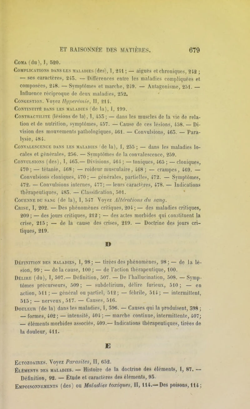 Coma (du), I, 520. Complications «axsi.es maladies (des), I, 251 ; — aiguës et chroniques, 252 ; — ses caractères, 2i5. — Différences entre les maladies compliquées et composées, 25-8. — Symptômes et marche, 2S9. — Antagonisme, 251 — Influence réciproque de deux maladies, 252. Congestion. Voyez Ilyperémie, II, 21t. Continuité dans les maladies de la), 1, 199. Contractilitê (lésions de la), 1, 455; — dans les muscles de la vie de rela- tion et de nutrition, symptômes, 157. — Cause de ces lésions, 458. — Di- vision des mouvements pathologiques, 461 — Convulsions, 463. — Para- lysie, 48 i. Convalescence dans les maladies 'de la), I, 255; — dans les maladies lo- cales et générales, 256. — Symptômes de la convalescence, 259. Convulsions (des), I, 465.— Divisions, 464; — toniques, 465; — cloniques, 470; — tétanie, 468; — roideur musculaire, 568; — crampes, 469. — Convulsions cloniques, 470;— générales, partielles, 472. — Symptômes, 472. — Convulsions internes, 5-77; — leurs caractères, 478. — Indications thérapeutiques, 4-85. — Classification, 501. Couenne du sang (de la), I, 557 Voyez Altérations du sang. Crise, I, 202. — Des phénomènes critiques, 205 ;— des maladies critiques, 209; — des jours critiques, 212; — des actes morbides qui constituent la crise, 215 ; — de la cause des crises, 219. — Doctrine des jours cri- tiques, 219. D Définition des maladies, I, 98; — tirées des phénomènes, 98; — de la lé- sion, 99; — de la cause, 100; — de l'action thérapeutique, 100. Délire (du), I, 507.— Définition, 507. — De l'hallucination, 508. — Symp- tômes précurseurs, 509; — subdelirium, délire furieux, 510; — en action, 511;— général ou partiel, 512; — fébrile, 514; — intermittent, 515; — nerveux, 517. — Causes, 516. Douleur (de la) dans les maladies, I, 596. — Causes qui la produisent, 598 ; — formes, 402 ; — intensité, 40 X ; — marche continue, intermittente, 407; — éléments morbides associés, 409.— Indications thérapeutiques, tirées de la douleur, 411. E Ectozoaires. Voyez Parasites, II, 652. Éléments des maladies. — Histoire de la doctrine des éléments, I, 87. — Définition, 92. — Étude et caractères des éléments, 95- Empoisonnements (des) ou Maladies toxiques, II, 114.—Des poisons, 114;