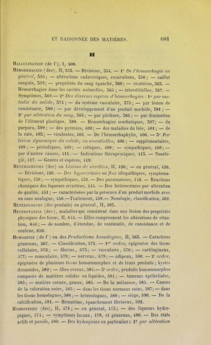 H Hallucination (de I'), ], 508. Hémorrhagies (des), II, 353. — Divisions, 554. — 1° De l'hémorrhagie en général, 555; — altérations cadavériques, excavations, 556; — caillo! sanguin, 559; — propriétés du sang épanché, 560; — cicatrices, 365. — Hémorrhagies dans les cavités naturelles, 565 ; — interstitielles, 367. — Symptômes, 569.— 2 Des diverses espèces d'hémorrhagies : 1° par ma- ladie du solide, 374 ; — du système vasculaire, 575 ; — par lésion de consistance, 580 ; — par développement d'un produit morbide, 581 ; — 2° par altérution du sang, 585 ; — par pléthore, 585 ; — par diminution de l'élément plastique. 388. — Hémorrhagies scorbutiques, 397; — du purpura, 599 ; — des pyrexies, 400; — des maladies du foie, 401 ; — de la rate, 405; — virulentes, 405. — De l'hémorrbaphylie, 406. — 5° Par lésion dynamique du solide, ou essentielles, 406 ; — supplémentaires, 108; — périodiques, 409; — critiques, 409; — sympathiques, 410;— par d'autres causes, Hi. — Indications thérapeutiques, 415. — Nosolo- gie, 417. — Genres et espèces, 419. HlTÉROCRINIES (des) ou Usions de sécrétion, II, 426; — en général, 426. — Divisions, 5-26. — Des hgpercrinies ou flux idiopalhiques, symploma- tiques, 450;— sympathiques, 132. — Des pnetimatoses, 412.— Réactions chimiques des liqueurs sécrétées, 444. — Des hétérocrinies par altération de qualité, 451 ; — caractérisées par la présence d'un produit morbide avec ou sans analogue, 456.—Traitement, 459.— Nosologie, classification, 462. Hétérologies (des produits) en général, II, 595. Hétérotaxies (des), maladies qui consistent dans une lésion des propriétés physiques des tissus, II, 645. — Elles comprennent les altérations de situa- tion, 6 46;— dénombre, d'étendue, de continuité, de consistance et de couleur, 650. Homogénie ( de 1' ) ou des Productions homologues, II, 565. — Caractères généraux, 567. — Classification, 571. — l ordre, épigénèse des tissus cellulaire, 572; — fibreux, 575; — vasculaire, 576; — cartilagineux, 577; — musculaire, 579; — nerveux, 579; — adipeux, 580. — 2 ordre. épigénèse de plusieurs tissus homœomorphes et de leurs produits; kystes dermoïdes, 582 ; — fihro-sércux, 584.— 5' ordre, produits homœomorphes composés de matières solides ou liquides, 584; — tumeurs épitbéliales, 585; — matière cornée, grasse, 585. — De la mélanose, 585. — Causes de la coloration noire, 585; — dans les tissus normaux sains, 587; — dans les tissus homologues, 588; — hèlérologues, 589; — siège, 590. — De la calcification, 591. — Hématome, épanchement librineux, 592. Hïdropisies (des), II, 471; — en général, 473; -— des liqueurs hydro- piques, 47 4; — symptômes locaux, 478, et généraux, 480. — Des états actifs et passifs. 480. — Des nydropisiee en particulier; 1° par altération