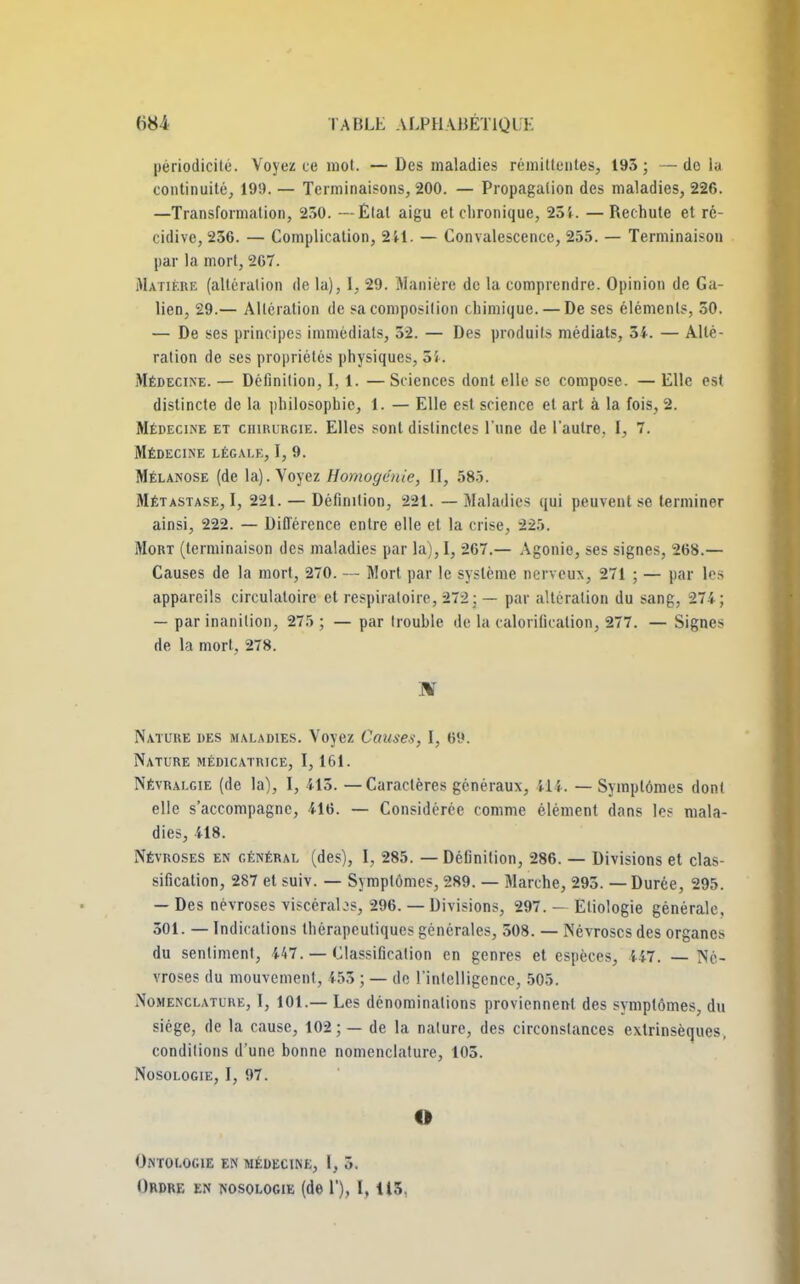 périodicité. Voyez ce mot. — Des maladies rémittentes, 193 ; — do lu continuité, 199. — Terminaisons, 200. — Propagation des maladies, 226. —Transformation, 230. — Étal aigu et chronique, 254. —Rechute et ré- cidive, 236. — Complication, 241. — Convalescence, 255. — Terminaison par la mort, 267. Matière (altération de la), 1, 29. Manière de la comprendre. Opinion de Ga- lien, 29.— Altération de sa composition chimique. — De ses éléments, 50. — De ses principes immédiats, 32. — Des produits médiats, 3i. — Alté- ration de ses propriétés physiques, 5 i. Médecine. — Définition, 1,1. — Sciences dont elle se compose. — Elle est distincte de la philosophie, 1. — Elle est science et art à la fois, 2. Médecine et chihurgie. Elles sont distinctes l'une de l'autre. I, 7. Médecine légale, I, 9. Mélanose (de la). Voyez Homogénie, II, 585. Métastase, I, 221. — Définition, 221. — Maladies qui peuvent se terminer ainsi, 222. — Différence entre elle et la crise, 225. Mort (terminaison des maladies par la), I, 267.— Agonie, ses signes, 268.— Causes de la mort, 270. — Mort par le système nerveux, 271 ; — par les appareils circulatoire et respiratoire, 272 ; — par altération du sang, 274; — par inanition, 275 ; — par Irouhle île la calorification, 277. — Signe> de la mort, 278. Nature des maladies. Voyez Causes, I, 69. Nature médicatrice, 1,161. Névralgie (de la), I, 415. — Caractères généraux, 41 î. — Symptômes dont elle s'accompagne, 416. — Considérée comme élément dans les mala- dies, 418. Névroses en général (des), I, 285. — Définition, 286. — Divisions et clas- sification, 287 et suiv. — Symptômes, 289. — Marche, 295. — Durée, 295. — Des névroses viscérabs, 296. — Divisions, 297. — Eliologie générale. 301. — Indications thérapeutiques générales, 508. — Névroses des organes du sentiment, 447. — Classification en genres et espèces, 447. — Né- vroses du mouvement, 453 ; — de l'intelligence, 505. Nomenclature, I, 101.— Les dénominations proviennent des symptômes, du siège, de la cause, 102; — de la nature, des circonstances extrinsèques, conditions d'une bonne nomenclature, 105. Nosologie, I, 97. O Ontologie en médecine, l, 5. Ordre en nosologie (de 1'), 1,113.