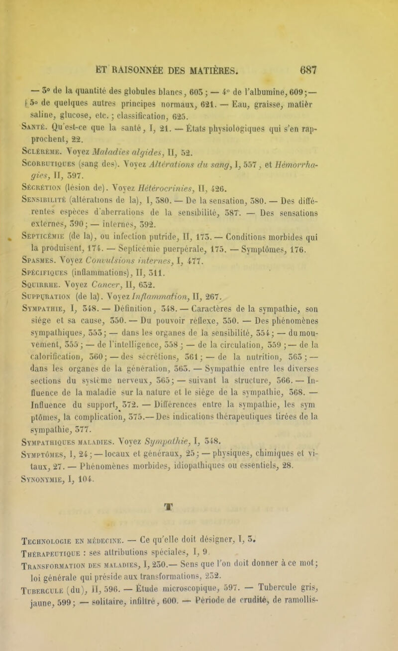 — 5» de la quantité des globules blancs, 603; — *• de l'albumine, 609; — [ 5° de quelques autres principes normaux, 621. — Eau, graisse, malièr saline, glucose, etc. ; classification, 625. Santé. Qu'est-ce que la santé, I, 21. — États physiologiques qui s'en rap- prochent, 22. Scléueme. Voyez Maladies algides, II, 52. Scorbutiques (sang des). Voyez Altérations du sang, 1, 557, et Hémorrha- gies, II, 397. SÉCRÉTION (lésion de). Voyez Hétérocrinies, II, 126. Sensibilité (altérations de la), I, 580. — De la sensation, 380. — Des diffé- rentes espèces d'aberrations de la sensibilité, 587. — Des sensations externes, 590; — internes, 592. Septicémie (de la), ou infeclion putride, II, 175.— Conditions morbides qui la produisent, 171. — Septicémie puerpérale, 175. — Symptômes, 176. Spasmes. Voyez Convulsions internes, I, 477. Spécifiques (inflammations), II, 511. Squirrhe. Voyez Cancer, II, 652. Suppuration (de la). Voyez Inflammation, II, 267. Sympathie, I, 548.— Définition, 548. — Caractères delà sympathie, son siège et sa cause, 550. — Du pouvoir réflexe, 550. — Des phénomènes sympathiques, 555; — dans les organes de la sensibilité, 554; — du mou- vement, 555 ; — de l'intelligence, 558 ; — de la circulation, 559 ;— de la calorificalion, 560; — des sécrétions, 561; — de la nutrition, 565; — dans les organes de la génération, 565. — Sympathie entre les diverses sections du système nerveux, 565; — suivant la structure, 566. — In- fluence de la maladie sur la nature et le siège de la sympathie, 568. — Influence du support, 572. — Différences entre la sympathie, les sym plômes, la complication, 575.— Des indications thérapeutiques tirées de la sympathie, 577. Sympathiques maladies. Voyez Sympathie, I, 548. Symptômes, I, 24; —locaux et généraux, 25; — physiques, chimiques et vi- taux, 27. — Phénomènes morbides, idiopathiqucs ou essentiels, 28. Synonymie, I, 101. T Technologie en médecine. — Ce qu'elle doit désigner, I, 5. Thérapeutique : ses attributions spéciales, I, 9. Transformation des maladies, I, 250.— Sens que l'on doit donner à ce mot; loi générale qui préside aux transformations, 252. Tubercule (du), II, 596. — Étude microscopique, 597. — Tubercule gris, jaune, 599; — solitaire, infiltré, 600. — Période de crudité, de ramollis-