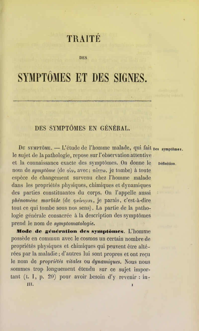 TRAITE DES SYMPTÔMES ET DES SIGNES. DES SYMPTÔMES EN GÉNÉRAL. Du SYMPTÔME. — L'étude de l'homme malade, qui fait nés symptom le sujet de la pathologie, repose sur l'observation attentive et la connaissance exacte des symptômes. On donne le Définition, nom de symptôme (de avv, avec; mmoi, je tombe) à toute espèce de changement survenu chez l'homme malade dans les propriétés physiques, chimiques et dynamiques des parties constituantes du corps. On l'appelle aussi phénomène morbide (de ©aivoyai, je parais, c'est-à-dire tout ce qui tombe sous nos sens). La partie de la patho- logie générale consacrée à la description des symptômes prend le nom de stjmptomatologîe. Mode de g;énératioii des isyiiiptômeis. L'homme possède en commun avec le cosmos un certain nombre de propriétés physiques et chimiques qui peuvent être alté- rées par la maladie ; d'autres lui sont propres et ont reçu le nom de propriétés vitales ou dynamiques. Nous nous sommes trop longuement étendu sur ce sujet impor- tant (t. I, p. 29) pour avoir besoin d'y revenir : in-