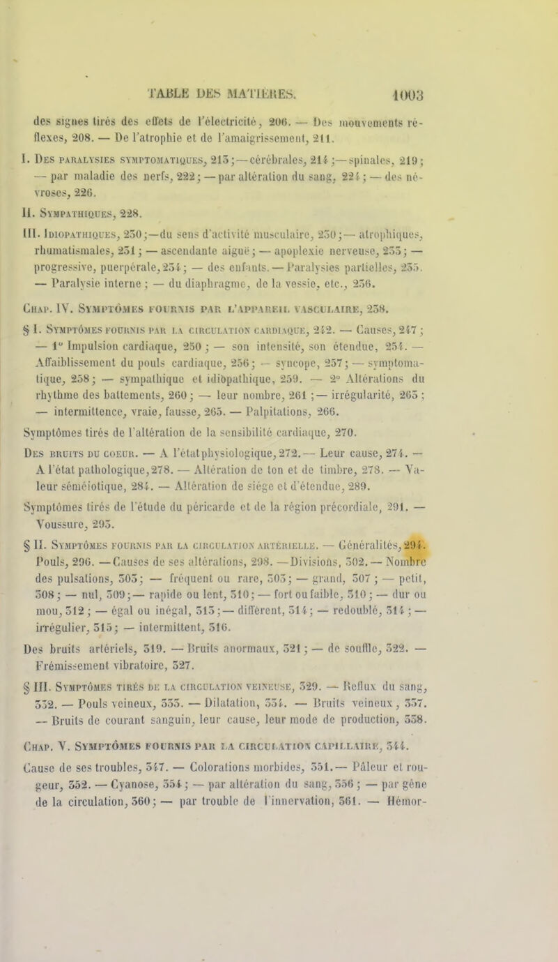 des sigues tirés des cDets de l'électricité, 200. — Des mouvonients ré- flexes, 208. — De l'atrophie et de ramaigrissenient, 211. I. Des paralysies symptomatiuues, 213; —cérébrales, 214 ;—spinales, 219; — par maladie des nerfs, 222; — par altération du sang, 225 ; — des né- vroses, 226. II. SYMP.\THIftUES, 228. III. Idiopathiques, 230;—du sens d'activité musculaire, 230;— atropinqucs, rhumatismales, 231 ; — ascendante aiguë ; — apoplexie nerveuse, 255 ; — progressive, puerpérale,23i; — des enfants. — l'aralysies partielles, 25.». — Paralysie interne ; — du diaphragme, de la vessie, etc., 256. ChaP. 1Y. SlMinÔMES FOt'RMS PAR L'.VPl'.AUEll. VASCUL.IIRE, 238. § 1. Symptômes fouiims pau i.\ ciucuL.vriON CAKDiAauE, 2{.2. — Causes, 2i7 ; — 1 Impulsion cardiaque, 250 ; — son intensité, son étendue, 25i. — Affaiblissement du pouls cardiaque, 2.'j6; • - syncope, 257;-—symploma- lique, 2ô8; — sympathique et idibpathique, 259. — 2 Altérations du rhythme des battements, 260; — leur nombre, 261 ;— irrégularité, 265 ; — intermittence, vraie, fausse, 265. — Palpitations, 266. Symptômes tirés de l'altéralion de la sensibilité cardiaque, 270. Des uruits du coeur. — A rétatphysiologique,272.— Leur cause, 27i. — A l'état pathologique,278. — Altération de ton et de timbre, 278. — Va- leur séméiotique, 281. — Altération de siège cl d'étendue, 289. Symptômes tirés de l'élude du péricarde et de la région précordiale, 291. — Voussure, 295. § II. Symptômes fouums par la ciiici i.atio.n auteiuellk. — Généralités,29S-. Pouls, 296. —Causes de ses i'.ltéralions, 298. —Divisions, 502. — Nombre des pulsations, 303; — fréquent ou rare, 505; — grand, 507 ; — petit, 508; — nul, 509;— rapide ou lent, 310; — fort ou faible, 510; — dur ou mou, 512 ; — égal ou inégal, 515;— diffèrent, 511; — redoublé, 515. ; — iiTégulier, 515; — intermittent, 516. Des bruits artériels, 319. — Uruits anormaux, .321 ; — do souille, 522. — Frémissement vibratoire, 327. § III. Symptômes tirés de i.a circulation veikei'se, .329. — Reflux du sang, 532. — Pouls veineu.x, 353. — Dilatation, 55i. — Bruits veineux, .357. — Bruits de courant sanguin, leur cause, leur mode de production, 558. ChAP. V. SYMPTÔ.MES ï-OL'RSIIS par i.a CIRCIJI..VTIOX CAPILLAIRE, 3ii. Cause de ses troubles, 3i7. — Colorations morbides, 551.— Pâleur et rou- geur, 352. — Cyanose, .)5i; — par altération du sang, 5.56 ; — par gène de la circulation, 560; — par trouble de l'innervation, 561. — Hémor-