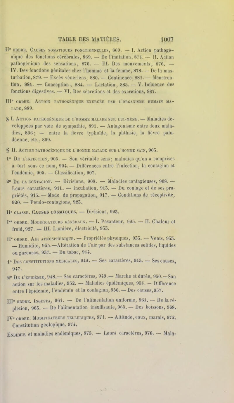 II ORDRE. Causes somatises fonctionnelles, 8(i9. — l. Action palhogé- nique de? fonctions cérébrales, 869. — De l imitation, 87i. — II. Action palhogénique des sensations, 876. — III. Des mouvements, 876. — IV. Des fonctions génitales chez Thomme et la femme, 878. — De la mas- turbation, 879. — Excès vénériens, 880. — Continence, 881. — Menstrua- tion, 881. — Conception, 884. — Lactation, 885. — V. Influence des fonctions digeslives. — Yl. Des sécrétions et des excrétions, 887. 111' ORDRE. Action pathogénique exercée par l'organisme humain ma- lade, 889. S I. Action pathogénique de l'homme malade slr lui-même. — Maladies dé- veloppées par voie de sympathie, 891. — Antagonisme entre deux mala- dies, 896; — entre la fièvre typhoïde, la phthisie, la fièvre palu- déenne, etc., 899. § II. Action pathogénique de l'homme malade sur l'homme sain, 905. 1° De l'infection, 903. — Son véritable sens; maladies qu'on a comprises à tort sous ce nom, 905..— Différences entre l'infection, la contagion et l'endémie, 905. — Classification, 907. 20 De la contagion. — Divisions, 908. — Maladies contagieuses, 908. — Leurs caractères, 911. — Incubation, 91.'î. — Du contage et de ses pro- priétés, 915. — Mode de propagation, 917. — Conditions de réceptivité, 920. — Peudo-contagions, 923. Il« classe. Calses cosmiques. — Divisions, 925. l ORDRE. Modificateurs généraux. — T. Pesanteur, 925. — II. Chaleur et froid, 927. — III. Lumière, électricité, 955. II' ORDRE. Air atmosphérique. — Propriétés physiques, 955. — Vents, 955. Humidité, 955.—Altération de l'air par des substances solides, liquides ou gazeuses, 937. — Du tabac, 9{.i.. 1° Des constitutions médicales, 942. — Ses caractères, 945. — Ses causes, 947. 2» De l'épidémie, 948.— Ses caractères, 949.— Marche et durée, 950.—Son action sur les maladies, 952. — 3Ialadies épidémiques, 95{.. — Différence entre l'épidémie, l'endémie et la contagion, 956. —Des causes, 957. IIP ORDRE. Ingesta, 961. — Dc l'alimentation uniforme, 961. — De la ré- plétion, 963. — De l'alimentation insuflisante, 965. — Des boissons, 968. IV« ORDRE. Modificateurs telluriques, 971. Altitude, eaux, marais, 972. Constitution géologique, 974. Endémie et maladies endémiques, 975, —■ Leurs caractères, 976. ~ Mala-