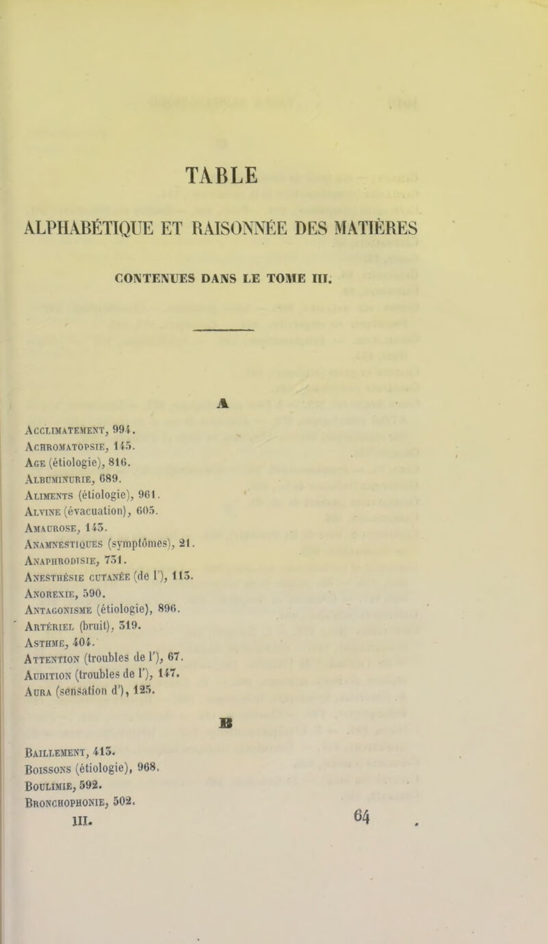 TABLE ALPHABÉTIQUE ET RAISONNÉE DES MATIÈRES CONTENUES DANS LE TOME III. A AcrXIMATEMENT, 991. Ar.HROMATOPSIE, 145. Age (étiologie), 816. Albuminurie, 689. AtiMENTS (étiologie), 961. Alvine (évacuation), fiO.ï. Amaorose, 143. ANAMNESTittUES (symplômesl, 21. Axapiirodisie, 731. A^îestiiésie CUTANÉE (de r), 113. Anorexie, 590, Antagonisme (étiologie), 896. Artériel (bruit), 519. Asthme, 404. Attention (troubles de 1'), 67. Audition (troubles de 1'), 147, Aura (sensation d'), 125. B Bâillement, 413. Boissons (étiologie), 968. Boulimie, 592. Bronchophonie, 502. m. 64