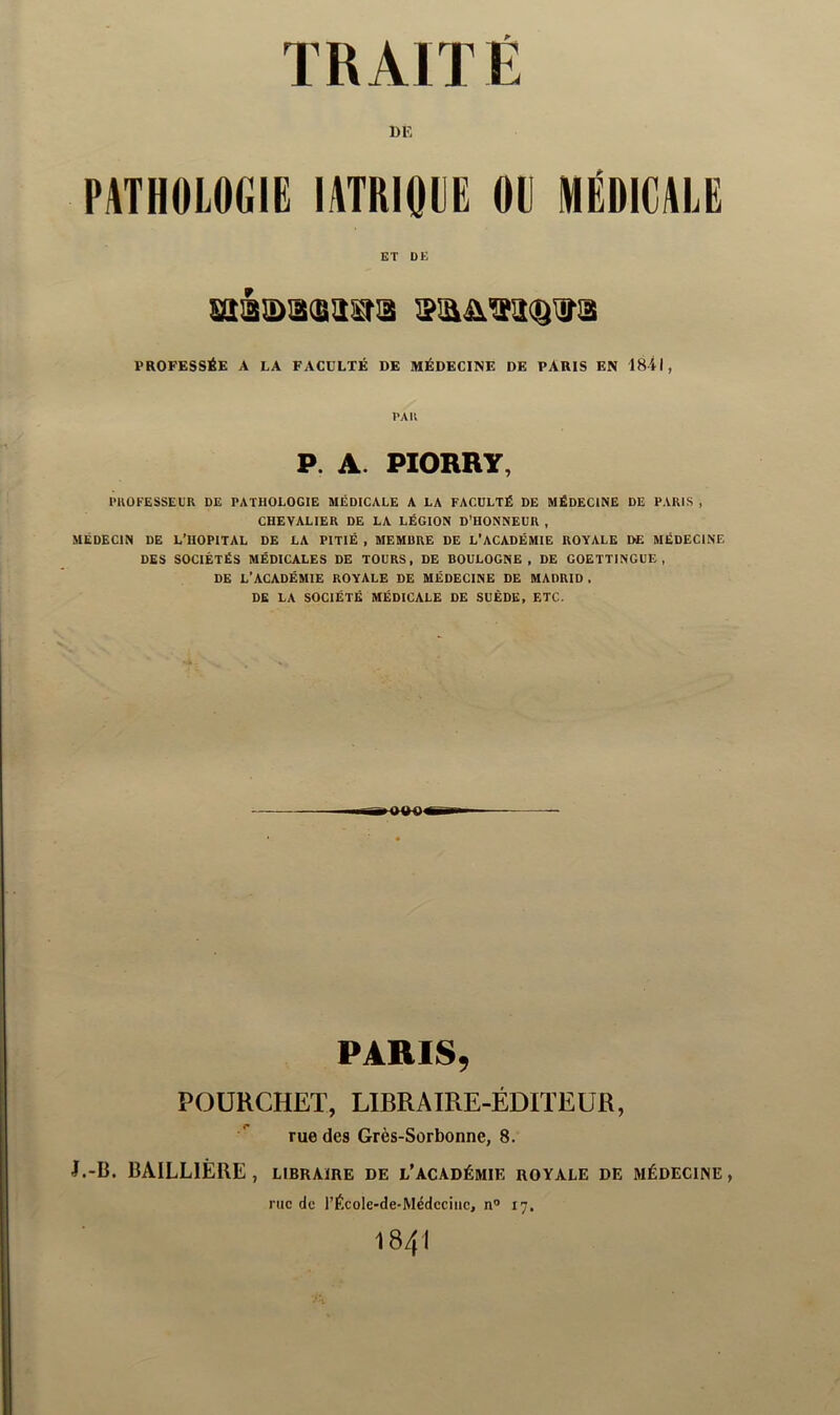 DK PATHOLOGIË lATRIQPË 0(J MEDICALE ET DE PROFESSÉE A LA FACULTÉ DE MÉDECINE DE PARIS EN 1841, PAU P. A. PIORRY, miOFESSEL'R DE PATHOLOGIE MÉDICALE A LA FACULTÉ DE MÉDECINE DE PARIS , CHEVALIER DE LA LÉGION D’HONNEUR , MÉDECIN DE L’HOPITAL DE LA PITIÉ , MEMBRE DE L’ACADÉMIE ROYALE DE MEDECINE DES SOCIÉTÉS MÉDICALES DE TOURS, DE BOULOGNE, DE GOETTINGUE , DE L’ACADÉMIE ROYALE DE MÉDECINE DE MADRID . DE LA SOCIÉTÉ MÉDICALE DE SUÈDE, ETC. PARIS, POÜRCHET, LIBRAIRE-ÉDITEUR, rue des Grès-Sorbonne, 8. J.-B. BAILLIÈRE, libraire de l’académie royale de médecine, rue de l’École-de-Médeciiie, n” 17. 1841