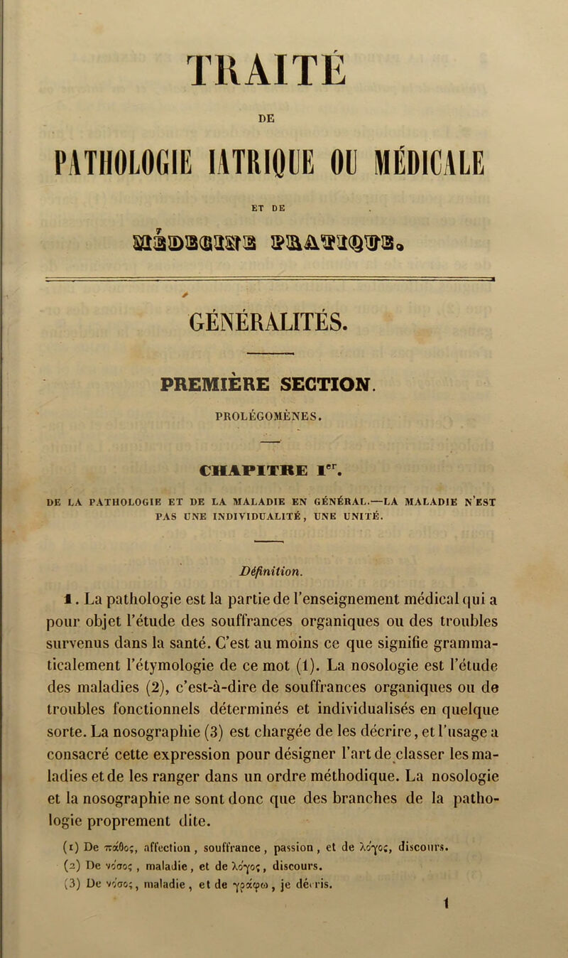 DE PATHOLOGIE lATRIOLE OU MÉDICALE ET DE GÉNÉRALITÉS. PREMIERE SECTION. PROLÉGOMÈNES. CHAPITRE 1'^ DE LA PATHOLOGIE ET DE LA MALADIE EN GÉNÉRAL.—LA MALADIE n’eST PAS UNE INDIVIDUALITÉ, UNE UNITÉ. Définition. 1. La pathologie est la partie de l’enseignement médical qui a pour objet l’étude des souffrances organiques ou des troubles i'- survenus dans la santé. C’est au moins ce que signifie gramma- ticalement l’étymologie de ce mot (1). La nosologie est l’étude des maladies (2), c’est-à-dire de souffrances organiques ou de troubles fonctionnels déterminés et individualisés en quelque sorte. La nosographie (3) est chargée de les décrire, et l’usage a consacré cette expression pour désigner l’art de classer les ma- ladies et de les ranger dans un ordre méthodique. La nosologie et la nosographie ne sont donc que des branches de la patho- logie proprement dite. (x) De TràÔoç, afl'ection, souffrance, passion, et de Xo'p;, discours. (2) De vcaoî , maladie, et de Xop;, discours. (3) De v-i'ao;, maladie , et de -ypacpo), je dé» ris.