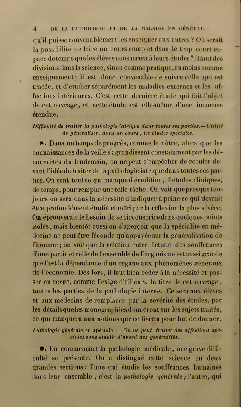 qu’il puisse convenablement les enseigner aux autres? Où serait la possibilité de faire un cours complet dans le trop court es- pace de temps que les élèves consacrent à leurs études ? Il faut des divisions dans la science, sinon comme pratique, au moins comme enseignement ; il est donc convenable de suivre celle qui est tracée, et d’étudier séparément les maladies externes et les af- fections intérieures. C’est cette dernière étude qui fait l’objet de cet ouvrage, et cette étude est elle-même d’une immense étendue. Difficulté de traiter la pathologie iatrique dans toutes ses parties.—Utilité de généraliser, dans un cours , les études spéciales. S. Dans un temps de progrès, comme le nôtre, alors que les connaissances de la veille s’agrandissent constamment par les dé- couvertes du lendemain, on ne peut s’empêcher de reculer de- vant l’idée de traiter de la pathologie iatrique dans toutes ses par- ties. On sent toutee qui manque d’érudition, d’études cliniques, de temps, pour remplir une telle tâche. On voit quepresque tou- jours on sera dans la nécessité d’indiquer à peine ce qui devrait être profondément étudié et mûri par la réflexion la plus sévère. On éprouverait le besoin de se circonscrire dans quelques points isolés ; mais bientôt aussi on s’aperçoit que la spécialité en mé- decine ne peut être féconde qu’appuyée sur la généralisation de l’homme ; on voit que la relation entre l’étude des souffrances d’une partie et celle de l’ensemble de l’organisme est aussi grande que l’est la dépendance d’un organe aux phénomènes généraux de l’économie. Dès lors, il faut bien céder à la nécessité et pas- ser en revue, comme l’exige d’ailleurs le titre de cet ouvrage , toutes les parties de la pathologie interne. Ce sera aux élèves et aux médecins de remplacer par la sévérité des études, par les détailsqueles monographies donneront sur les sujets traités, ce qui manquera aux notions que ce livre a pour but de donner. Pathologie générale et spéciale. — On ne peut traiter des affections spé- ciales sans établir d’abord des généralités. ». En commençant la pathologie médicale, une grave diffi- culté se présente. On a distingué cette science en deux grandes sections : l’une qui étudie les souffrances humaines dans leur ensemble , c’est la palfiolocfie générale ; l’autre, qui