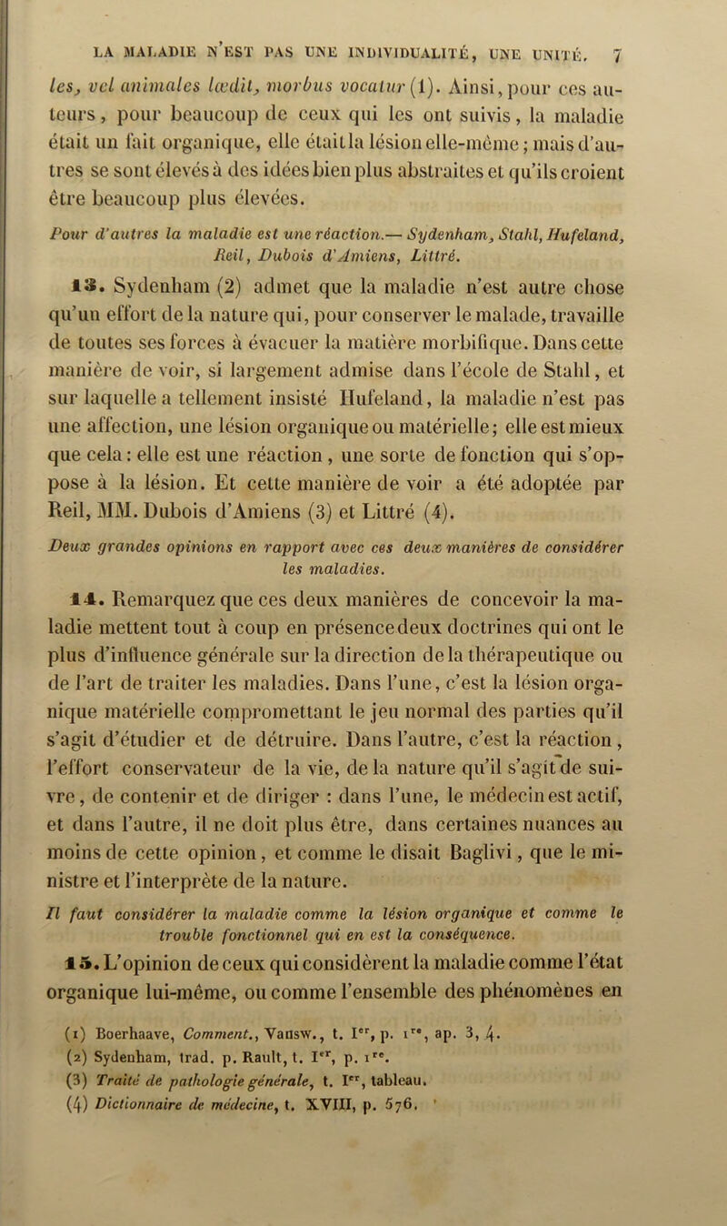 lesj vcl animales lœdil, morbus vocalur{l). Ainsi,pour cos au- teurs , pour beaucoup de ceux qui les ont suivis, la maladie était un lait organique, elle étaitla lésion elle-inème ; mais d’au- tres se sont élevés à des idées bien plus abstraites et qu’ils croient être beaucoup plus élevées. Poîir d'autres la maladie est une réaction.— Sydenham, Stahl, Hufeland, Reil, Dubois d'Amiens, Littré. IS. Sydenham (2) admet que la maladie n’est autre chose qu’un effort de la nature qui, pour conserver le malade, travaille de toutes ses forces à évacuer la matière morbifique. Dans cette manière de voir, si largement admise dans l’école de Stahl, et sur laquelle a tellement insisté Hufeland, la maladie n’est pas une affection, une lésion organique ou matérielle; elle est mieux que cela : elle est une réaction , une sorte de fonction qui s’op- pose à la lésion. Et cette manière de voir a été adoptée par Reil, MM. Dubois d’Amiens (3) et Littré (4). Deux grandes opinions en rapport avec ces deux manières de considérer les maladies. 14. Remarquez que ces deux manières de concevoir la ma- ladie mettent tout à coup en présencedeux doctrines qui ont le plus d’influence générale sur la direction de la thérapeutique ou de l’art de traiter les maladies. Dans l’une, c’est la lésion orga- nique matérielle conipromettant le jeu normal des parties qu’il s’agit d’étudier et de détruire. Dans l’autre, c’est la réaction , l’effort conservateur de la vie, de la nature qu’il s’agit de sui- vre, de contenir et de diriger : dans l’une, le médecin est actif, et dans l’autre, il ne doit plus être, dans certaines nuances au moins de cette opinion, et comme le disait Baglivi, que le mi- nistre et l’interprète de la nature. Il faut considérer la maladie comme la lésion organique et comme le trouble fonctionnel qui en est la conséquence. 15. L’opinion de ceux qui considèrent la maladie comme l’état organique lui-même, ou comme l’ensemble des phénomènes en (1) Boerhaave, Comment., yaasss., t. I*'', p. i*'*, ap. 3, 4. (2) Sydenham, Irad. p.Rault,!. I, p. (3) Traité de pathologie générale, t. I®®, tableau, (4) Dictionnaire de médecine, t. XVIII, p. 576. ’