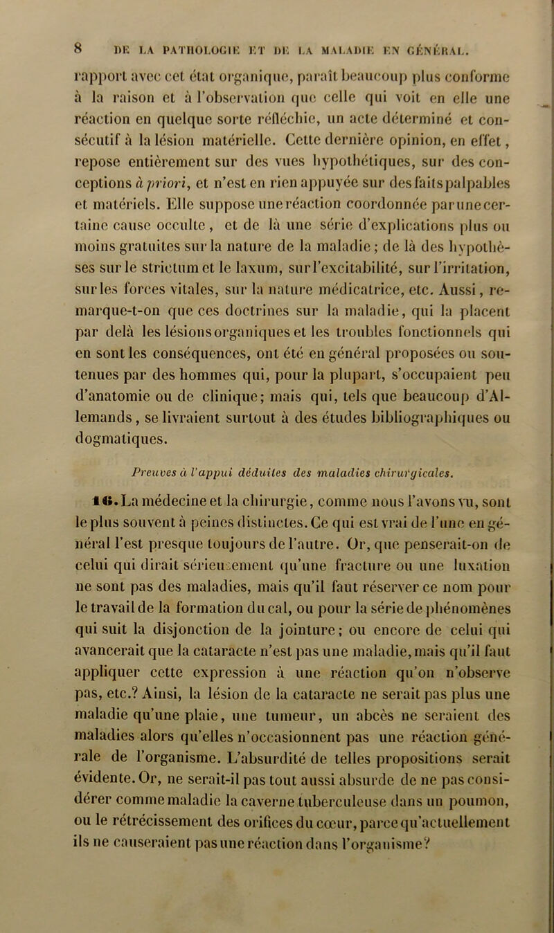 rapport avec cet état oi'ganique, paraît beaucoup plus courorme à la raison et à l’observation que celle qui voit en elle une réaction en quelque sorte réHécliie, un acte déterminé et con- sécutif à la lésion matérielle. Cette dernière opinion, en effet, repose entièrement sur des vues liypothétiques, sur des con- ceptions à priori, et n’est en rien appuyée sur desfaitspalpables et matériels. Elle suppose une réaction coordonnée parunecer- tnine cause occulte , et de là une série d’explications plus ou moins gratuites sur la nature de la maladie; de là des hypothè- ses sur le strictumet le laxum, surl’excitabilité, sur l’irritation, sur les forces vitales, sur la nature médicatrice, etc. Aussi, re- marque-t-on que ces doctrines sur la maladie, qui la placent par delà les lésions organiques et les troubles fonctionnels qui en sont les conséquences, ont été en général proposées ou sou- tenues par des hommes qui, pour la plupart, s’occupaient peu d’anatomie ou de clinique; mais qui, tels que beaucoup d’Al- lemands , se livraient surtout à des études bibliographiques ou dogmatiques. Preuves à l’appui déduites des maladies chirw'gicales, itt. La médecine et la chirurgie, comme nous l’avons vu, sont le plus souvent à peines distinctes. Ce qui est vrai de l’une en gé- néral l’est presque toujours de l’autre. Or, que penserait-on de celui qui dirait sérieuieinenl qu’une fracture ou une luxation ne sont pas des maladies, mais qu’il faut réserver ce nom pour le travail de la formation du cal, ou pour la série de phénomènes qui suit la disjonction de la jointure; ou encore de celui qui avancerait que la cataracte n’est pas une maladie, mais qu’il faut appliquer cette expression à une réaction qu’on n’observe pas, etc.? Ainsi, la lésion de la cataracte ne serait pas plus une maladie qu’une plaie, une tumeur, un abcès ne seraient des maladies alors qu’elles n’occasionnent pas une réaction géné- rale de l’organisme. L’absurdité de telles propositions serait évidente. Or, ne serait-il pas tout aussi absurde de ne pas consi- dérer comme maladie la caverne tuberculeuse dans un poumon, ou le rétrécissement des orifices du cœur, parce qu’actuelleinent ils ne causeraient pas une réaction dans l’organisme?