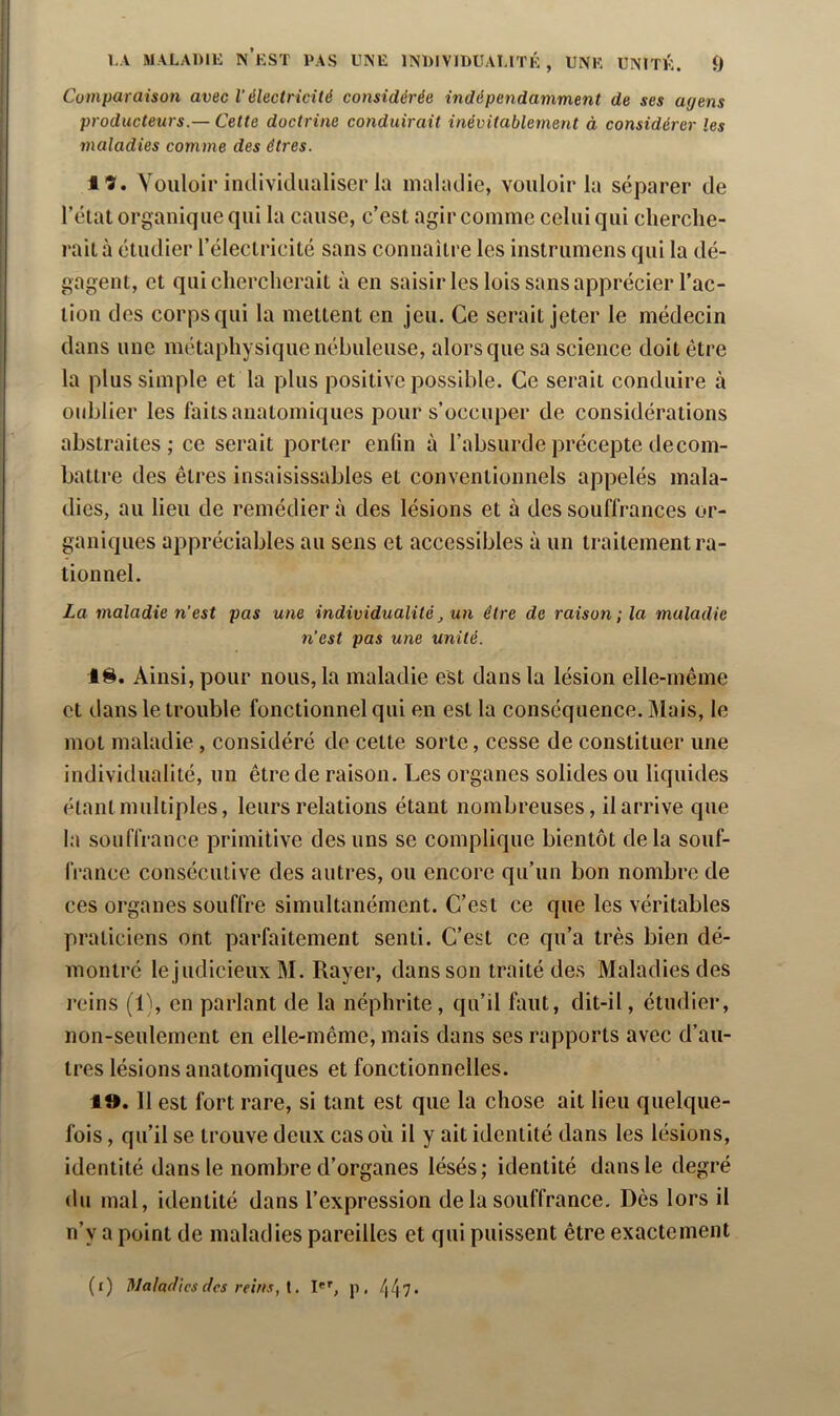Comparaison avec l’électricité considérée indépendamment de ses agens producteurs.— Cette doctrine conduirait inévitablement à considérer les maladies comme des êtres. Vouloir individualiser la maladie, vouloir la séparer de l’état organique qui la cause, c’est agir comme celui qui cherche- rait à étudier l’électricité sans connaître les instrumens qui la dé- gagent, et qui chercherait à en saisir les lois sans apprécier l’ac- tion des corps qui la mettent en jeu. Ce serait jeter le médecin dans une métaphysique nébuleuse, alors que sa science doit être la plus simple et la plus positive possible. Ce serait conduire à oublier les faits anatomiques pour s’occuper de considérations abstraites; ce serait porter enün à l’absurde précepte de com- battre des êtres insaisissables et conventionnels appelés mala- dies, au lieu de remédiera des lésions et à des souffrances or- ganiques appréciables au sens et accessibles à un traitement ra- tionnel. La maladie n’est pas une individualité^ un être de raison ; la maladie n’est pas une unité. 1^. Ainsi, pour nous, la maladie est dans la lésion elle-même et dans le trouble fonctionnel qui en est la conséquence. Mais, le mot maladie , considéré de cette sorte, cesse de constituer une individualité, un être de raison. Les organes solides ou liquides étant multiples, leurs relations étant nombreuses, il arrive que la souffrance primitive des uns se complique bientôt delà souf- IVance consécutive des autres, ou encore qu’un bon nombre de ces organes souffre simultanément. C’est ce que les véritables praticiens ont parfaitement senti. C’est ce qu’a très bien dé- montré le judicieux M. Rayer, dans son traité des Maladies des reins (1\ en parlant de la néphrite , qu’il faut, dit-il, étudier, non-seulement en elle-même, mais dans ses rapports avec d’au- tres lésions anatomiques et fonctionnelles. 1». 11 est fort rare, si tant est que la chose ait lieu quelque- fois , qu’il se trouve deux cas où il y ait identité dans les lésions, identité dans le nombre d’organes lésés; identité dans le degré du mal, identité dans l’expression de la souffrance. Dès lors il n’y a point de maladies pareilles et qui puissent être exactement (i) Maladies des reins, I*'', p, /|/|7.