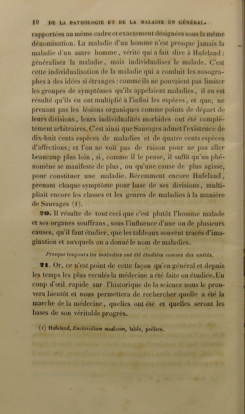 ra|)portées au môme cadre et exactement désignées sons la même dénomination. La maladie d’un homme n’est presque jamais la maladie d’un autre homme, vérité qui a l’ait dire à Hufeland : généralisez la maladie, mais individualisez le malade. C’est cette individualisation de la maladie qui a conduit les nosogra- phes à des idées si étranges : comme ils ne pouvaient pas limiter les groupes de symptômes qu’ils appelaient maladies, il en est résulté qu’ils en ont multiplié à l’infini les espèces , et que, ne prenant pas les lésions organiques comme points de départ de leurs divisions, leurs individualités morbides ont été complè- tement arbitraires. C’est ainsi que Sauvages admet l’existence de dix-huit cents espèces de maladies et de quatre cents espèces d’affections; et l’on ne voit pas de raison pour ne pas aller beaucoup plus loin , si, comme il le pense, il suffit qu’un phé- nomène se manifeste de plus, ou qu’une cause de plus agisse, pour constituer une maladie. Récemment encore Hufeland, prenant chaque symptôme pour base de ses divisions, multi- pliait encore les classes et les genres de maladies à la manière de Sauvages (1). SO. Il résulte de tout ceci que c’est plutôt l’homme malade et ses organes souffrans , sous l’influence d’une ou de plusieurs causes, qu’il faut étudier, que les tableaux souvent tracés d’ima- gination et auxquels on a donné le nom de maladies. Presque toujours les maladies ont été étudiées comme des unités. *1. Or, ce n’est point de cette façon qu’en général et depuis les temps les plus reculés la médecine a été faite ou étudiée. Un coup d’œil rapide sur l’historique de la science nous le prou- vera bientôt et nous permettera de rechercher quelle a été la marche de la médecine, quelles ont été et quelles seront les bases de son véritable progrès. (f) UuîelAnd, Enchiridium medicum, table, préface.