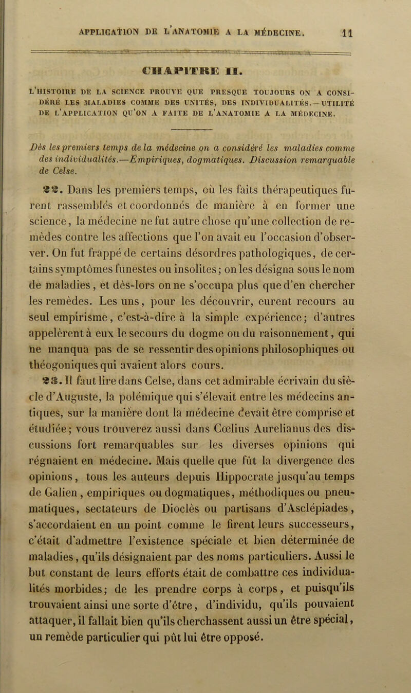 C1IAP1TRF. II. l’histoiue de la science prouve que presque toujours on a consi- déré LES maladies comme DES UNITÉS, DES INDIVIDUALITÉS. — UTILITÉ DE l’application QU’oN A FAITE DE l’ANATOMIE A LA MÉDECINE. Dès les premiers temps de la médecine on a considéré les maladies comme des individualités.—Empiriques, dogmatiques. Discussion remarquable de Celse. Dans les premiers temps, où les faits thérapeutiques fu- rent rassemblés et coordonnés de manière à en former une science, la médecine ne fut autre chose qu’une collection de re- mèdes contre les affections que l’on avait eu l’occasion d’obser- ver. On fut frappé de certains désordres pathologiques, de cer- tains symptômes funestes ou insolites ; on les désigna sous le nom de maladies, et dès-lors on ne s’occupa plus que d’en chercher les remèdes. Les uns, pour les découvrir, eurent recours au seul empirisme, c’est-à-dire à la simple expérience; d’autres appelèrent à eux le secours du dogme ou du raisonnement, qui ne manqua pas de se ressentir des opinions philosophiques ou théogoniquesqui avaient alors cours. ® 3.11 faut lire dans Celse, dans cet admirable écrivain du siè- cle d’Auguste, la polémique qui s’élevait entre les médecins an- tiques, sur la manière dont la médecine devait être comprise et étudiée; vous trouverez aussi dans Cœlius Aurelianus des dis- cussions fort remarquables sur les diverses opinions qui régnaient en médecine. Mais quelle que fût la divergence des opinions, tous les auteurs depuis Hippocrate jusqu’au temps de Galien, empiriques ou dogmatiques, méthodiques ou pneu- matiques, sectateurs de Dioclès ou partisans d’Asclépiades, s’accordaient en un point comme le firent leurs successeurs, c’était d’admettre l’existence spéciale et bien déterminée de maladies, qu’ils désignaient par des noms particuliers. Aussi le but constant de leurs efforts était de combattre ces individua- lités morbides ; de les prendre corps à corps, et puisqu’ils trouvaient ainsi une sorte d’être, d’individu, qu’ils pouvaient attaquer, il fallait bien qu’ils cherchassent aussi un être spécial, un remède particulier qui pût lui être opposé.