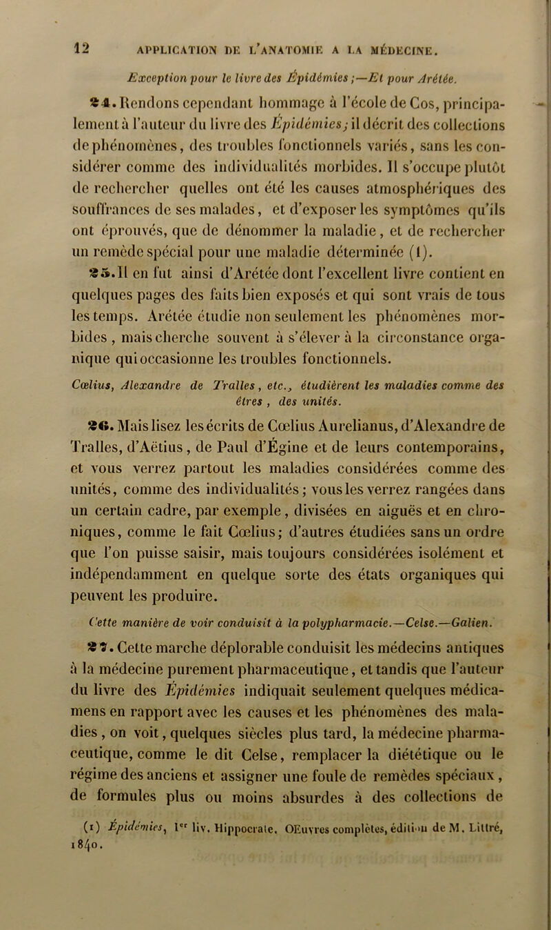 Exception 2>our le livre des Épidémies El pour Aréiée. Rendons cependant hommage à l’école de Cos, principa- lement à l’auteur du livre des Epidémies; il décrit des collections de phénomènes, des troubles l’onctionnels variés, sans les con- sidérer comme des individualités morbides. Il s’occupe plutôt de rechercher quelles ont été les causes atmosphériques des souflrances de ses malades, et d’exposer les symptômes qu’ils ont éprouvés, que de dénommer la maladie, et de rechercher un remède spécial pour une maladie déterminée (1). «5.11 en lut ainsi d’Arétée dont l’excellent livre contient en quelques pages des faits bien exposés et qui sont vrais de tous les temps. Arétée étudie non seulement les phénomènes mor- bides , mais cherche souvent à s’élever à la circonstance orga- nique qui occasionne les troubles fonctionnels. Cœîius, Alexandre de Tralles, etc., étudièrent les maladies comme des êtres , des unités. «O. Mais lisez les écrits de Cœliiis Aurelianus, d’Alexandre de Tralles, d’Aëtius , de Paul d’Égine et de leurs contemporains, et vous verrez partout les maladies considérées comme des unités, comme des individualités; vous les verrez rangées dans un certain cadre, par exemple, divisées en aiguës et en chro- niques, comme le fait Cœlius; d’autres étudiées sans un ordre que l’on puisse saisir, mais toujours considérées isolément et indépendamment en quelque sorte des états organiques qui peuvent les produire. (■ette manière de voir conduisit à la polypharmacie.—Celse.—Galien. «'î'. Cette marche déplorable conduisit les médecins antiques à la médecine purement pharmaceutique, et tandis que l’auteur du livre des Épidémies indiquait seulement quelques médica- mens en rapport avec les causes et les phénomènes des mala- dies , on voit, quelques siècles plus tard, la médecine pharma- ceutique, comme le dit Celse, remplacer la diététique ou le régime des anciens et assigner une foule de remèdes spéciaux, de formules plus ou moins absurdes à des collections de (i) Epidémies.^ 1 Uv. llippocrale. OEuvres complètes, édili'Ui de M. Littré, 1840.