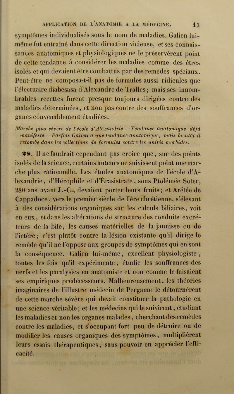 symptômes iiulivitlualiscs sous le nom de maladies. Galien lui- même fut entraîné dans cette direction vicieuse, et ses connais- sances anatomiques et physiologiques ne le préservèrent point de cette tendance à considérer les maladies comme des êtres isolés et qui devaient être combattus par des remèdes spéciaux. Peut-être ne composa-t-il pas de formules aussi ridicules que rélectuaire diabesasa d’Alexandre de Tralles ; mais ses innom- brables recettes furent presque toujours dirigées contre des maladies déterminées, et non pas contre des souffrances d’or- ganes convenablement étudiées. Marche plus sévère de l’école d’Alexandrie.—Tendance anatomique déjà manifeste.—Parfois Galien a une tendance anatomique, mais bientôt il retombe dans les collections de formules contre les unités morbides. . 11 ne faudrait cependant pas croire que, sur des points isolés de la science, certains auteurs ne suivissent point une mar- che plus rationnelle. Les études anatomiques de l’école d’A- lexandrie, d’Hérophile et d’Érasistrate, sous Ptolémée Soter, 280 ans avant J.-G., devaient porter leurs fruits; et Arétée de Cappadoce, vers le premier siècle de l’ère chrétienne, s’élevant à des considérations organiques sur les calculs biliaires, voit en eux, et dans les altérations de structure des conduits excré- teurs de la bile, les causes matérielles de la jaunisse ou de l’ictère ; c’est plutôt contre la lésion existante qu’il dirige le remède qu’il ne l’oppose aux groupes de symptômes qui en sont la conséquenee. Galien lui-même, excellent physiologiste , toutes les fois qu’il expérimente, étudie les souffrances des nerfs et les paralysies en anatomiste et non comme le faisaient ses empiriques prédécesseurs. Malheureusement, les théories imaginaires de l’illustre médecin de Pergame le détournèrent de cette marche sévère qui devait constituer la pathologie en une science véritable; et les médecins qui le suivirent, étudiant les maladies et non les organes malades, cherchant des remèdes contre les maladies, et s’occupant fort peu de détruire ou de modifier les causes organiques des symptômes, multiplièrent leurs essais thérapeutiques, sans pouvoir en apprécier l’effi- cacité.