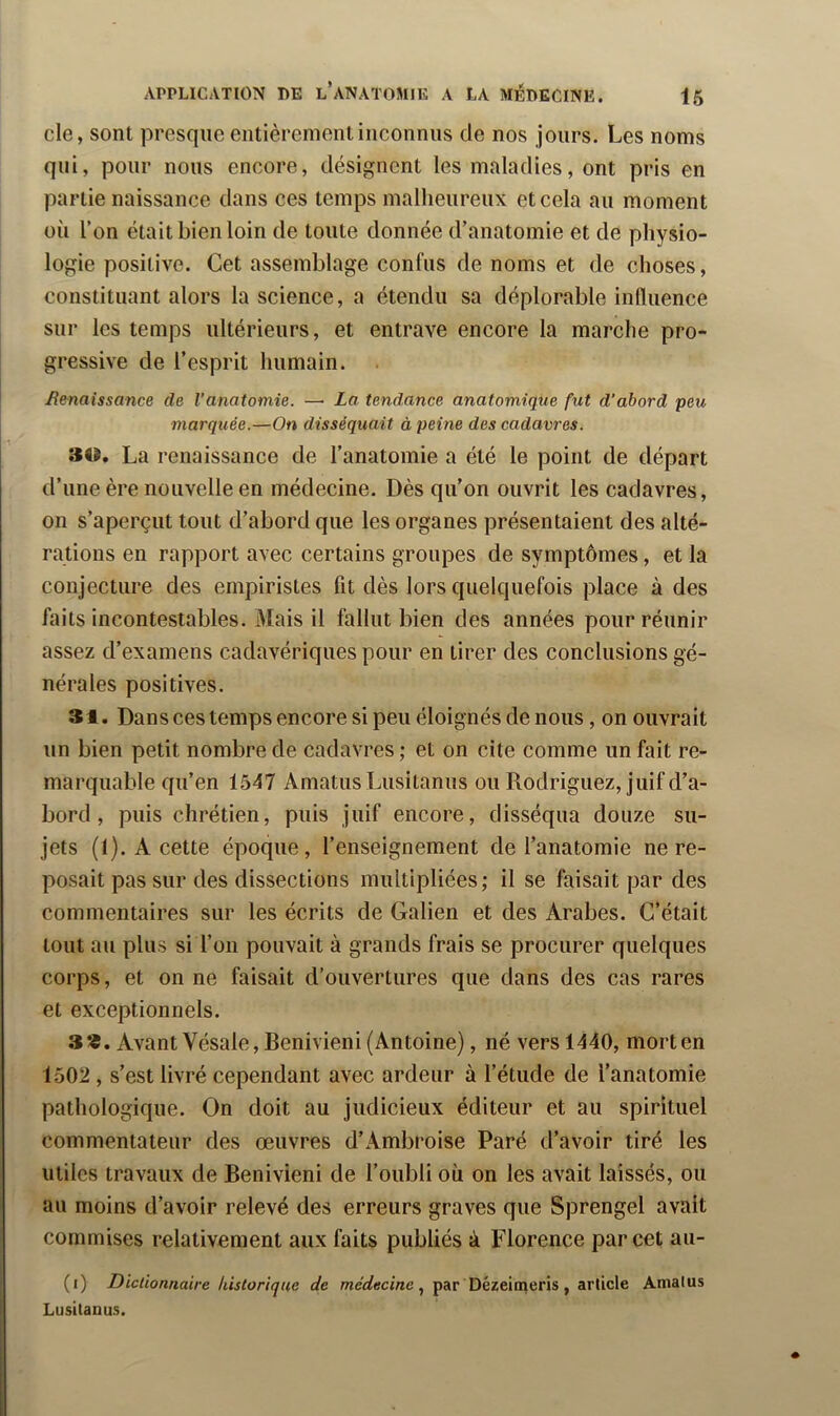 de, sont presque entièrement inconnus de nos jours. Les noms qui, pour nous encore, désignent les maladies, ont pris en partie naissance dans ces temps malheureux et cela au moment où l’on était bien loin de toute donnée d’anatomie et de physio- logie positive. Cet assemblage confus de noms et de choses, constituant alors la science, a étendu sa déplorable influence sur les temps ultérieurs, et entrave encore la marche pro- gressive de l’esprit humain. Benaissance de l’anatomie. — La tendance anatomique fut d’abord peu marquée.—On disséquait à peine des cadavres. 30. La renaissance de l’anatomie a été le point de départ d’une ère nouvelle en médecine. Dès qu'on ouvrit les cadavres, on s’aperçut tout d’abord que les organes présentaient des alté- rations en rapport avec certains groupes de symptômes, et la conjecture des empiristes fit dès lors quelquefois place à des faits Incontestables. Mais il fallut bien des années pour réunir assez d’examens cadavériques pour en tirer des conclusions gé- nérales positives. 31. Dans ces temps encore si peu éloignés de nous, on ouvrait un bien petit nombre de cadavres ; et on cite comme un fait re- marquable qu’en 1547 Amatus Lusitanus ou Rodriguez, juif d’a- bord , puis chrétien, puis juif encore, disséqua douze su- jets (1). A cette époque, l’enseignement de l’anatomie ne re- posait pas sur des dissections multipliées; il se faisait par des commentaires sur les écrits de Galien et des Arabes. C’était tout au plus si l’on pouvait à grands frais se procurer quelques corps, et on ne faisait d’ouvertures que dans des cas rares et exceptionnels. 3*. Avant Vésale, Benivieni (Antoine), né vers 1440, mort en 1502 , s’est livré cependant avec ardeur à l’étude de l’anatomie pathologique. On doit au judicieux éditeur et au spirituel commentateur des œuvres d’Ambroise Paré d’avoir tiré les utiles travaux de Benivieni de l’oubli où on les avait laissés, ou au moins d’avoir relevé des erreurs graves que Sprengel avait commises relativement aux faits publiés à Florence par cet aii- (i) Dictionnaire historique de médecine par Dézeimeris, article Amalus Lusitanus.