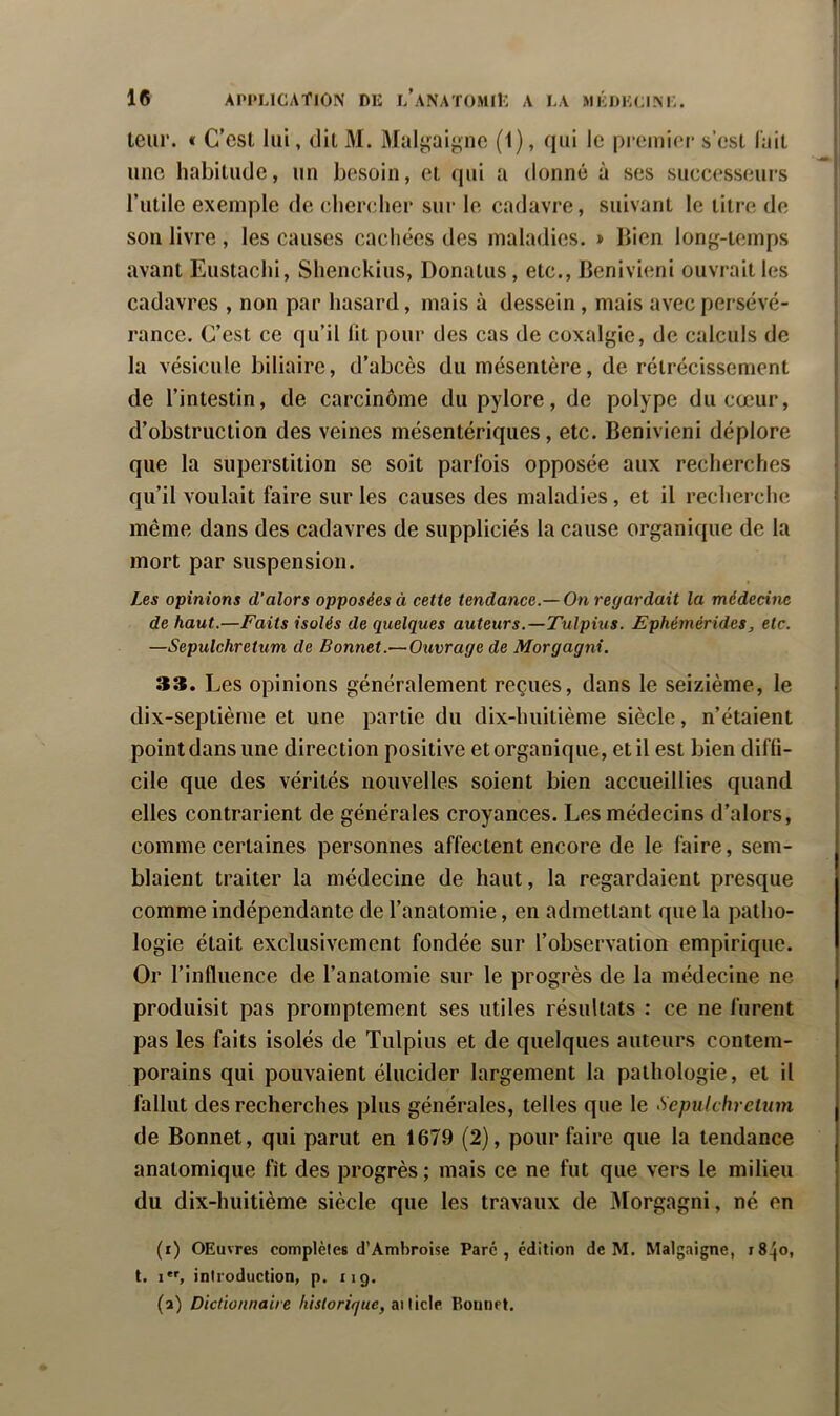 leur. « C’est lui, dit M. Malyaiync (1), qui le preiui(“r s’est l'ait une habitude, un besoin, et qui a donné à ses successeurs l’utile exemple de (diercher sur le cadavre, suivant le titre de son livre , les causes cachées des maladies. > Bien long-temps avant Eustaclii, Shenckius, Donatus, etc., Benivieni ouvrait les cadavres , non par hasard, mais à dessein , mais avec persévé- rance. C’est ce qu’il lit pour des cas de coxalgie, de calculs de la vésicule biliaire, d’abcès du mésentère, de rétrécissement de l’intestin, de carcinome du pylore, de polype du cœur, d’obstruction des veines mésentériques, etc. Benivieni déplore que la superstition se soit parfois opposée aux recherches qu’il voulait faire sur les causes des maladies, et il recherche même dans des cadavres de suppliciés la cause organique de la mort par suspension. Les opinions d’alors opposées à cette tendance.— On regardait la médecine de haut.—Faits isolés de quelques auteurs.—Tulpius. Ephémérides, etc. —Sepulchretum de Bonnet.—Ouvrage de Morgagni. 33. Les opinions généralement reçues, dans le seizième, le dix-septième et une partie du dix-huitième siècle, n’étaient point dans une direction positive et organique, et il est bien diffi- cile que des vérités nouvelles soient bien accueillies quand elles contrarient de générales croyances. Les médecins d’alors, comme certaines personnes affectent encore de le faire, sem- blaient traiter la médecine de haut, la regardaient presque comme indépendante de l’anatomie, en admettant que la patho- logie était exclusivement fondée sur l’observation empirique. Or l’influence de l’anatomie sur le progrès de la médecine ne produisit pas promptement ses utiles résultats ; ce ne furent pas les faits isolés de Tulpius et de quelques auteurs contem- porains qui pouvaient élucider largement la pathologie, et il fallut des recherches plus générales, telles que le ^Sepulchretum de Bonnet, qui parut en 1679 (2), pour faire que la tendance anatomique fit des progrès ; mais ce ne fut que vers le milieu du dix-huitième siècle que les travaux de jMorgagni, né en (r) OEuvres complètes d’Ambroise Parc, édition de M. Malgaigne, 18^0, t. i, introduction, p. 119. (a) Dictionnaire historique, aiticle Bounrt.