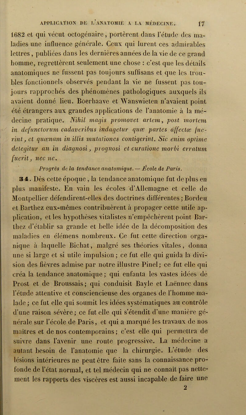 1682 et qui vécut octogénaire, portèrent dans rétude des ma- ladies une influence générale. Ceux qui lurent ces admirables lettres, publiées dans les dernières années de la vie de ce grand homme, regrettèrent seulement une chose : c’est que les détails anatomiques ne fussent pas toujours suflisans et que les trou- bles fonctionnels observés pendant la vie ne fussent pas tou- jours rapprochés des phénomènes pathologiques auxquels ils avaient donné lieu. Boerhaave et Wanswieten n’avaient point été étrangers aux grandes applications de l’anatomie à la mé- decine pratique. Nihil magis promovet arlem, post morlem in defunctornm cadaveribus indagelur qiiœ partes dffeclœ fue- rinlj et qiiœnam in iliis mulaliones contigerint. Sic enim optime delegilur an in diagnosi, prognosi et curatione morbi erratum fueritj nec ne. Progrès de la tendance anatomique. — École de Paris. 34. Dès cette époque, la tendance anatomique fut de plus en plus manifeste. En vain les écoles d’Allemagne et celle de Montpellier défendirent-elles des doctrines différentes ; Bordeu et Barthez eux-mêmes contribuèrent à propager cette utile ap- plication, et les hypothèses vitalistes n’empêchèrent point Bar- thez d’établir sa grande et belle idée de la décomposition des maladies en élémens nombreux. Ce fut cette direction orga- nique à laquelle Bichat, malgré ses théories vitales, donna une si large et si utile impulsion ; ce fut elle qui guida la divi- sion des fièvres admise par notre illustre Pinel; ce fut elle qui créa la tendance anatomique ; qui enfanta les vastes idées dé Prost et de Broussais; qui conduisit Bayle et Laënnec dans l’étude attentive et consciencieuse des organes de l’homme ma- lade ; ce fut elle qui soumit les idées systématiques au contrôle d’une raison sévère ; ce fut elle qui s’étendit d’une manière gé- nérale sur l’école de Paris, et qui a marqué les travaux de nos maîtres et de nos contemporains ; c’est elle qui permettra de suivre dans l’avenir une route progressive. La médecine a autant besoin de l’anatomie que la chirurgie. L’étude des lésions intérieures ne peut être faite sans la connaissance pro- fonde de l’état normal, et tel médecin qui ne connaît pas nette- ment les rapports des viscères est aussi incapable de faire une 2