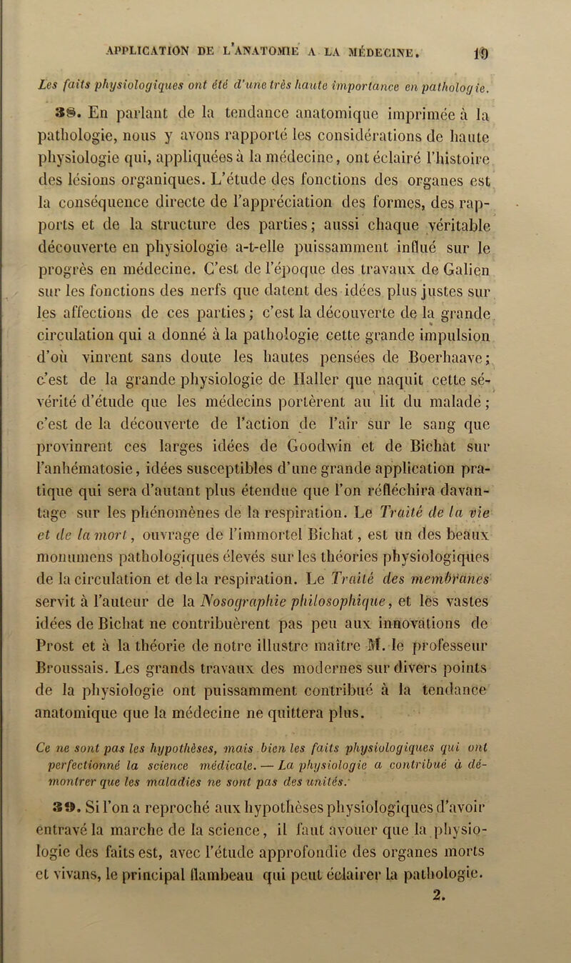 Les faits physiologiques ont été d’une très haute importance en pathologie. En parlant de la tendance anatomique imprimée à la pathologie, nous y avons rapporté les considérations de haute physiologie qui, appliquées à la médecine, ont éclairé l’histoire des lésions organiques. L’étude des fonctions des organes est la conséquence directe de l’appréciation des formes, des rap- ports et de la structure des parties; aussi chaque véritable découverte en physiologie a-t-elle puissamment influé sur le progrès en médecine. C’est de l’époque des travaux de Galien sur les fonctions des nerfs que datent des idées plus justes sur les affections de ces parties; c’est la découverte de la grande K circulation qui a donné à la pathologie cette grande impulsion d’où vinrent sans doute les hautes pensées de Boerhaave; c-’est de la grande physiologie de Haller que naquit cette sé- vérité d’étude que les médecins portèrent au lit du malade ; c’est de la découverte de l’action de l’air sur le sang que provinrent ces larges idées de Goodwin et de Bichat sur l’anhématosie, idées susceptibles d’une grande application pra- tique qui sera d’autant plus étendue que l’on réfléchira davan- tage sur les phénomènes de la respiration. Le Traité de la vie et de la mort, ouvrage de l’immortel Bichat, est un des beaux monunieus pathologiques élevés sur les théories physiologiqnes de la circulation et delà respiration. Le Traité des membtanes servit à l’auteur de lu Nosographie ptnlosopliicjue, et lès vastes idées de Bichat ne contribuèrent pas peu aux innovations de Prost et à la théorie de notre illustre maître M. le professeur Broussais. Les grands travaux des modernes sur divers points de la physiologie ont puissamment contribué à la tendance anatomique que la médecine ne quittera plus. Ce ne sont pas les hypothèses, mais bien les faits physiologiques qui ont perfectionné la science médicale. — La physiologie a contribué à dé- montrer que les maladies ne sont pas des imités.' 3», Si l’on a reproché aux hypothèses physiologiques d’avoir entravé la marche de la science, il faut avouer que la physio- logie des faits est, avec l’étude approfondie des organes morts et vivans, le principal flambeau qui peut éclairer la pathologie.